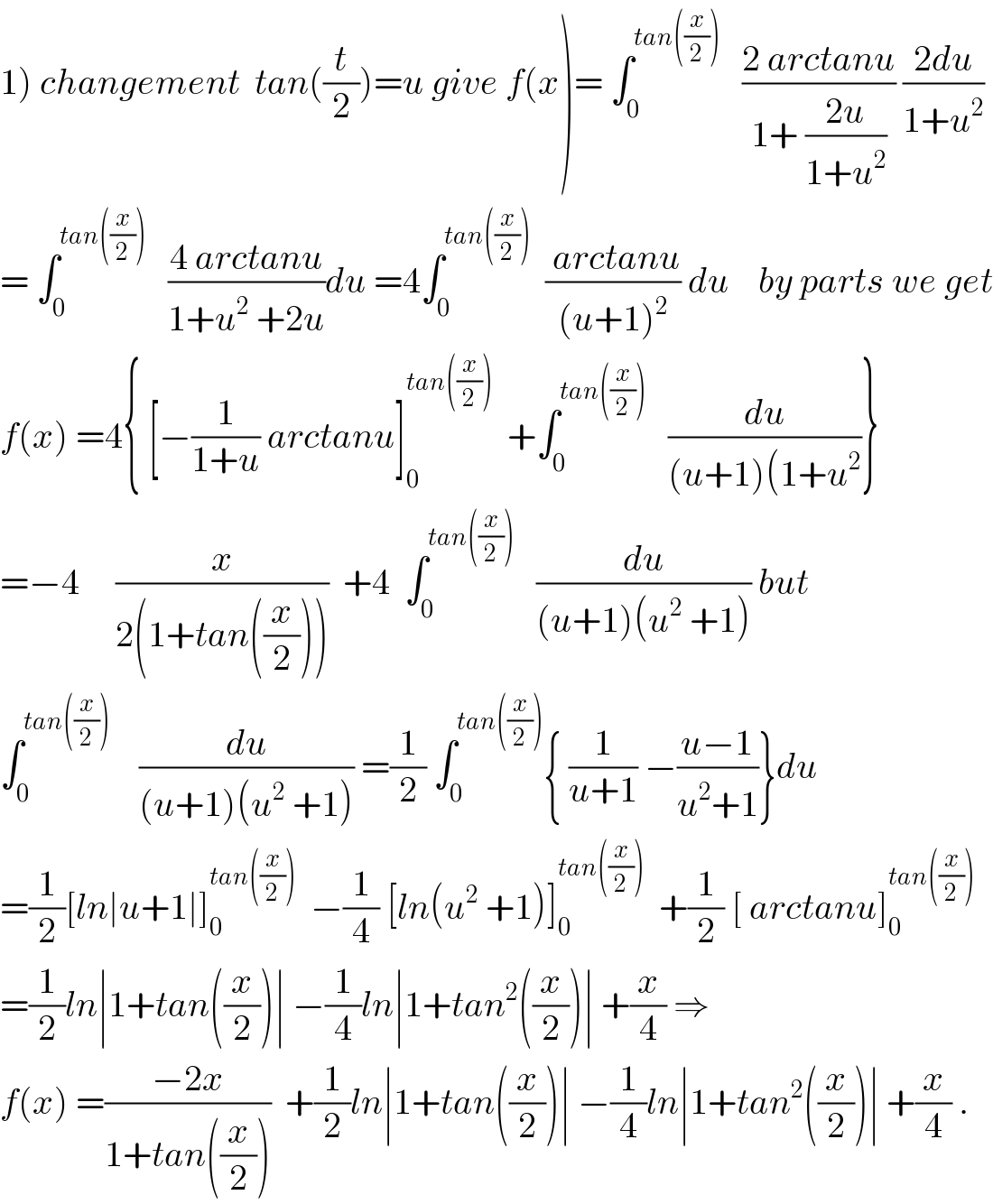 1) changement  tan((t/2))=u give f(x)= ∫_0 ^(tan((x/2)))    ((2 arctanu)/(1+ ((2u)/(1+u^2 )))) ((2du)/(1+u^2 ))  = ∫_0 ^(tan((x/2)))    ((4 arctanu)/(1+u^2  +2u))du =4∫_0 ^(tan((x/2)))   (( arctanu)/((u+1)^2 )) du    by parts we get  f(x) =4{ [−(1/(1+u)) arctanu]_0 ^(tan((x/2)))   +∫_0 ^(tan((x/2)))    (du/((u+1)(1+u^2 ))}  =−4     (x/(2(1+tan((x/2)))))  +4  ∫_0 ^(tan((x/2)))    (du/((u+1)(u^2  +1))) but  ∫_0 ^(tan((x/2)))     (du/((u+1)(u^2  +1))) =(1/2) ∫_0 ^(tan((x/2))) { (1/(u+1)) −((u−1)/(u^2 +1))}du  =(1/2)[ln∣u+1∣]_0 ^(tan((x/2)))   −(1/4) [ln(u^2  +1)]_0 ^(tan((x/2)))   +(1/2) [ arctanu]_0 ^(tan((x/2)))   =(1/2)ln∣1+tan((x/2))∣ −(1/4)ln∣1+tan^2 ((x/2))∣ +(x/4) ⇒  f(x) =((−2x)/(1+tan((x/2))))  +(1/2)ln∣1+tan((x/2))∣ −(1/4)ln∣1+tan^2 ((x/2))∣ +(x/4) .  