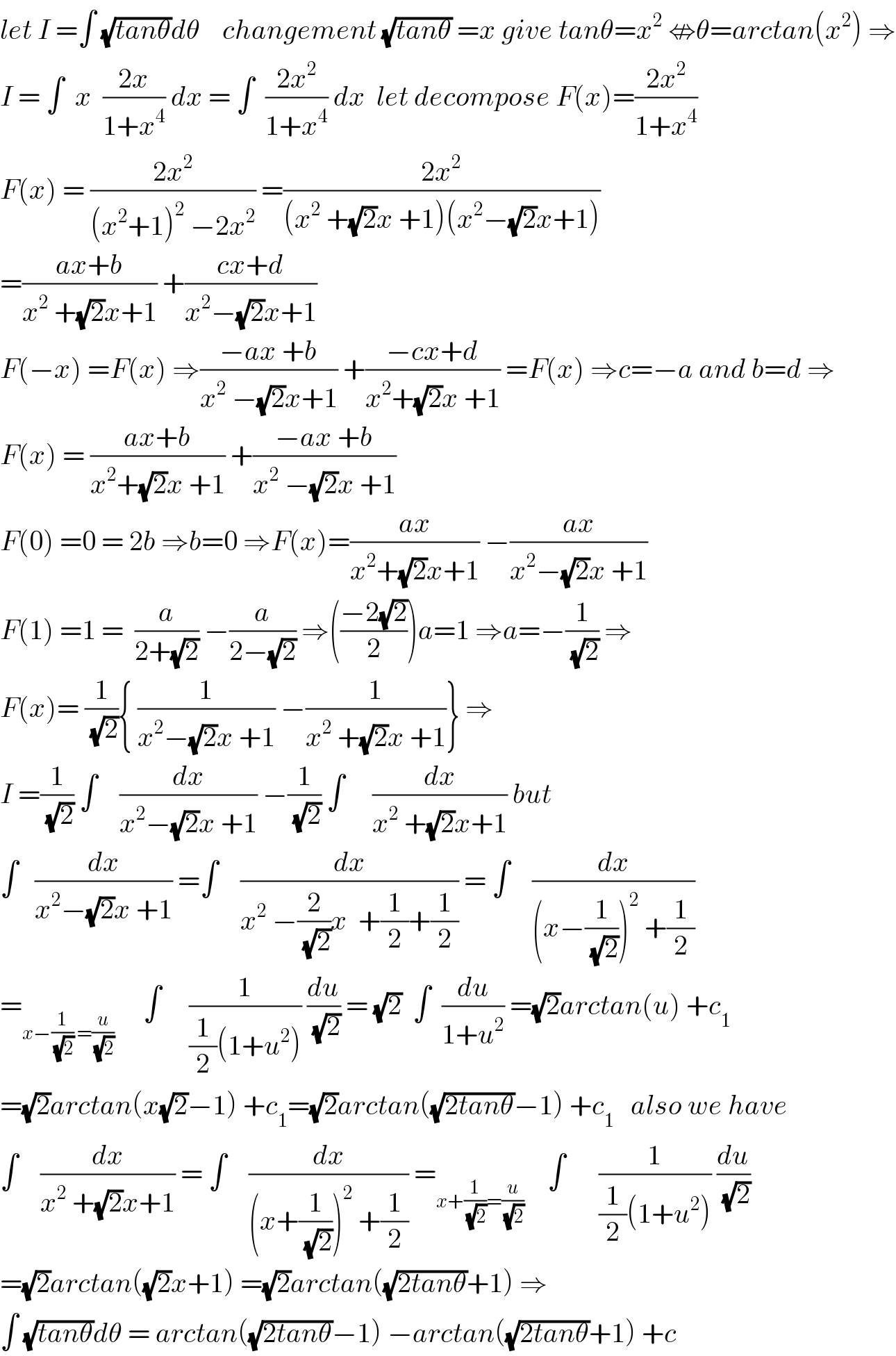 let I =∫ (√(tanθ))dθ    changement (√(tanθ)) =x give tanθ=x^2  ⇎θ=arctan(x^2 ) ⇒  I = ∫  x  ((2x)/(1+x^4 )) dx = ∫  ((2x^2 )/(1+x^4 )) dx  let decompose F(x)=((2x^2 )/(1+x^4 ))  F(x) = ((2x^2 )/((x^2 +1)^2  −2x^2 )) =((2x^2 )/((x^2  +(√2)x +1)(x^2 −(√2)x+1)))  =((ax+b)/(x^2  +(√2)x+1)) +((cx+d)/(x^2 −(√2)x+1))  F(−x) =F(x) ⇒((−ax +b)/(x^2  −(√2)x+1)) +((−cx+d)/(x^2 +(√2)x +1)) =F(x) ⇒c=−a and b=d ⇒  F(x) = ((ax+b)/(x^2 +(√2)x +1)) +((−ax +b)/(x^2  −(√2)x +1))  F(0) =0 = 2b ⇒b=0 ⇒F(x)=((ax)/(x^2 +(√2)x+1)) −((ax)/(x^2 −(√2)x +1))  F(1) =1 =  (a/(2+(√2))) −(a/(2−(√2))) ⇒(((−2(√2))/2))a=1 ⇒a=−(1/(√2)) ⇒  F(x)= (1/(√2)){ (1/(x^2 −(√2)x +1)) −(1/(x^2  +(√2)x +1))} ⇒  I =(1/(√2)) ∫    (dx/(x^2 −(√2)x +1)) −(1/(√2)) ∫     (dx/(x^2  +(√2)x+1)) but  ∫   (dx/(x^2 −(√2)x +1)) =∫    (dx/(x^2  −(2/(√2))x  +(1/2)+(1/2))) = ∫    (dx/((x−(1/(√2)))^2  +(1/2)))  =_(x−(1/(√2)) =(u/(√2)))      ∫     (1/((1/2)(1+u^2 ))) (du/(√2)) = (√2)  ∫  (du/(1+u^2 )) =(√2)arctan(u) +c_1   =(√2)arctan(x(√2)−1) +c_1 =(√2)arctan((√(2tanθ))−1) +c_1    also we have  ∫    (dx/(x^2  +(√2)x+1)) = ∫    (dx/((x+(1/(√2)))^2  +(1/2))) =_(x+(1/(√2))=(u/(√2)))     ∫      (1/((1/2)(1+u^2 ))) (du/(√2))  =(√2)arctan((√2)x+1) =(√2)arctan((√(2tanθ))+1) ⇒  ∫ (√(tanθ))dθ = arctan((√(2tanθ))−1) −arctan((√(2tanθ))+1) +c  