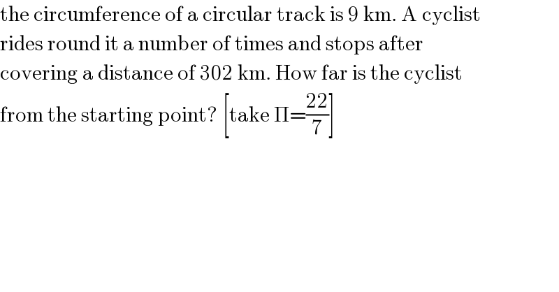 the circumference of a circular track is 9 km. A cyclist  rides round it a number of times and stops after  covering a distance of 302 km. How far is the cyclist  from the starting point? [take Π=((22)/7)]  