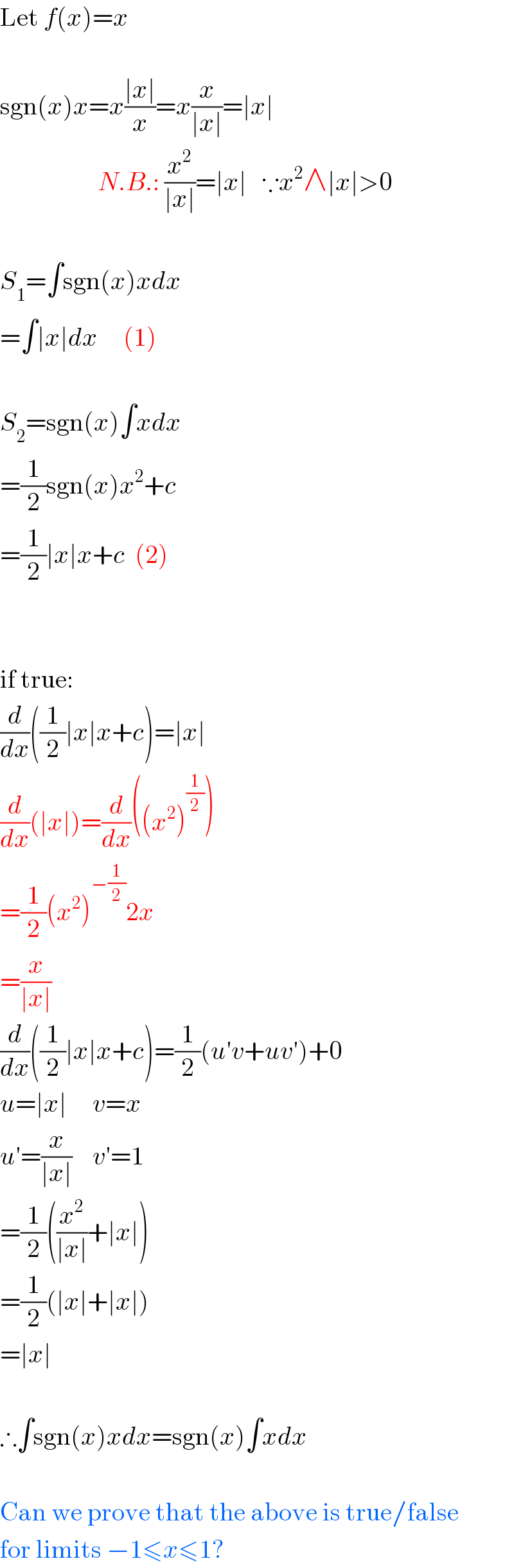 Let f(x)=x    sgn(x)x=x((∣x∣)/x)=x(x/(∣x∣))=∣x∣                     N.B.: (x^2 /(∣x∣))=∣x∣   ∵x^2 ∧∣x∣>0    S_1 =∫sgn(x)xdx  =∫∣x∣dx     (1)    S_2 =sgn(x)∫xdx  =(1/2)sgn(x)x^2 +c  =(1/2)∣x∣x+c  (2)      if true:  (d/dx)((1/2)∣x∣x+c)=∣x∣  (d/dx)(∣x∣)=(d/dx)((x^2 )^(1/2) )  =(1/2)(x^2 )^(−(1/2)) 2x  =(x/(∣x∣))  (d/dx)((1/2)∣x∣x+c)=(1/2)(u′v+uv′)+0  u=∣x∣     v=x  u′=(x/(∣x∣))    v′=1  =(1/2)((x^2 /(∣x∣))+∣x∣)  =(1/2)(∣x∣+∣x∣)  =∣x∣    ∴∫sgn(x)xdx=sgn(x)∫xdx    Can we prove that the above is true/false  for limits −1≤x≤1?  