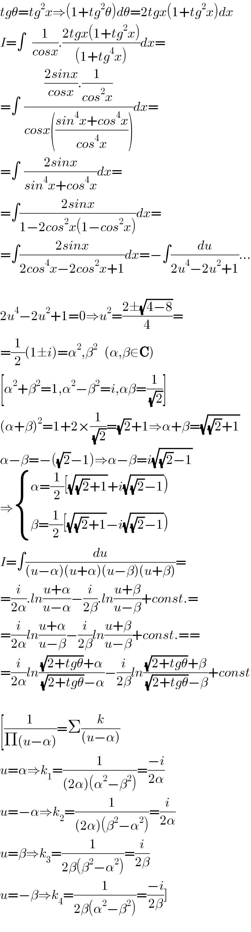 tgθ=tg^2 x⇒(1+tg^2 θ)dθ=2tgx(1+tg^2 x)dx  I=∫   (1/(cosx)).((2tgx(1+tg^2 x))/((1+tg^4 x)))dx=  =∫  ((((2sinx)/(cosx)).(1/(cos^2 x)))/(cosx(((sin^4 x+cos^4 x)/(cos^4 x)))))dx=  =∫  ((2sinx)/(sin^4 x+cos^4 x))dx=  =∫((2sinx)/(1−2cos^2 x(1−cos^2 x)))dx=  =∫((2sinx)/(2cos^4 x−2cos^2 x+1))dx=−∫(du/(2u^4 −2u^2 +1))...    2u^4 −2u^2 +1=0⇒u^2 =((2±(√(4−8)))/4)=  =(1/2)(1±i)=α^2 ,β^2    (α,β∈C)  [α^2 +β^2 =1,α^2 −β^2 =i,αβ=(1/(√2))]  (α+β)^2 =1+2×(1/(√2))=(√2)+1⇒α+β=(√((√2)+1))  α−β=−((√2)−1)⇒α−β=i(√((√2)−1))  ⇒ { ((α=(1/2)[(√((√2)+1))+i(√((√2)−1))))),((β=(1/2)[(√((√2)+1))−i(√((√2)−1))))) :}  I=∫(du/((u−α)(u+α)(u−β)(u+β)))=  =(i/(2α)).ln((u+α)/(u−α))−(i/(2β)).ln((u+β)/(u−β))+const.=  =(i/(2α))ln((u+α)/(u−β))−(i/(2β))ln((u+β)/(u−β))+const.==  =(i/(2α))ln(((√(2+tgθ))+α)/((√(2+tgθ))−α))−(i/(2β))ln(((√(2+tgθ))+β)/((√(2+tgθ))−β))+const    [(1/(Π(u−α)))=Σ(k/((u−α)))  u=α⇒k_1 =(1/((2α)(α^2 −β^2 )))=((−i)/(2α))  u=−α⇒k_2 =(1/((2α)(β^2 −α^2 )))=(i/(2α))  u=β⇒k_3 =(1/(2β(β^2 −α^2 )))=(i/(2β))  u=−β⇒k_4 =(1/(2β(α^2 −β^2 )))=((−i)/(2β))]  
