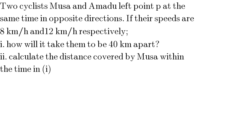 Two cyclists Musa and Amadu left point p at the   same time in opposite directions. If their speeds are  8 km/h and12 km/h respectively;   i. how will it take them to be 40 km apart?  ii. calculate the distance covered by Musa within  the time in (i)  