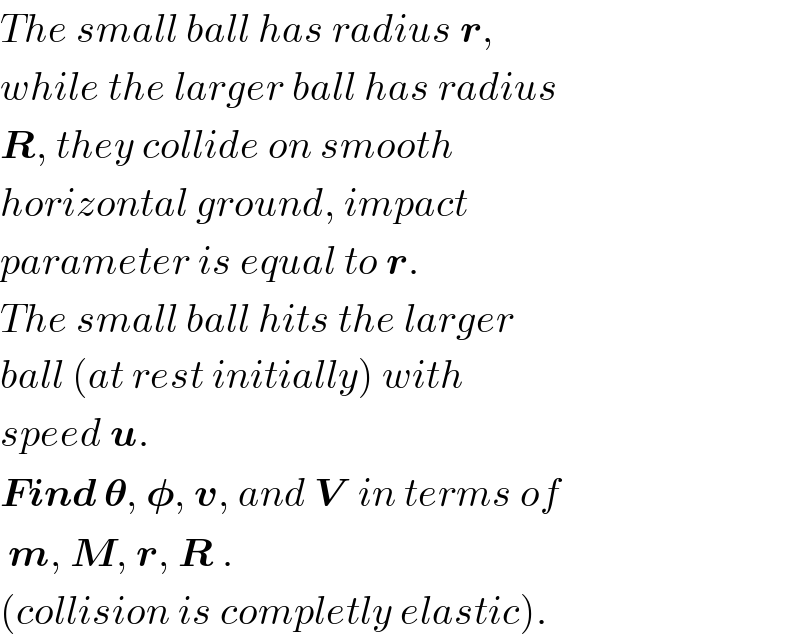 The small ball has radius r,   while the larger ball has radius  R, they collide on smooth  horizontal ground, impact  parameter is equal to r.  The small ball hits the larger  ball (at rest initially) with  speed u.  Find 𝛉, 𝛗, v, and V  in terms of   m, M, r, R .  (collision is completly elastic).  