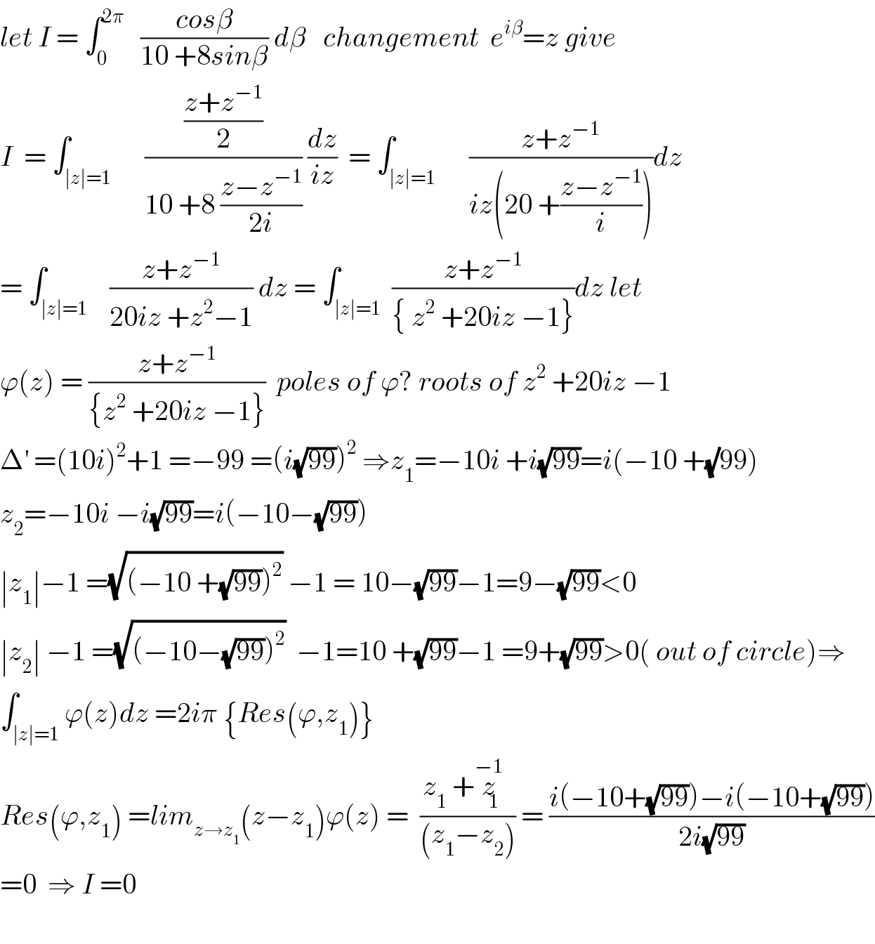 let I = ∫_0 ^(2π)    ((cosβ)/(10 +8sinβ)) dβ   changement  e^(iβ) =z give  I  = ∫_(∣z∣=1)      (((z+z^(−1) )/2)/(10 +8 ((z−z^(−1) )/(2i)))) (dz/(iz))  = ∫_(∣z∣=1)      ((z+z^(−1) )/(iz(20 +((z−z^(−1) )/i))))dz  = ∫_(∣z∣=1)    ((z+z^(−1) )/(20iz +z^2 −1)) dz = ∫_(∣z∣=1)  ((z+z^(−1) )/({ z^2  +20iz −1}))dz let   ϕ(z) = ((z+z^(−1) )/({z^2  +20iz −1}))  poles of ϕ? roots of z^2  +20iz −1  Δ^′  =(10i)^2 +1 =−99 =(i(√(99)))^2  ⇒z_1 =−10i +i(√(99))=i(−10 +(√)99)  z_2 =−10i −i(√(99))=i(−10−(√(99)))  ∣z_1 ∣−1 =(√((−10 +(√(99)))^2 )) −1 = 10−(√(99))−1=9−(√(99))<0  ∣z_2 ∣ −1 =(√((−10−(√(99)))^2 ))  −1=10 +(√(99))−1 =9+(√(99))>0( out of circle)⇒  ∫_(∣z∣=1) ϕ(z)dz =2iπ {Res(ϕ,z_1 )}  Res(ϕ,z_1 ) =lim_(z→z_1 ) (z−z_1 )ϕ(z) =  ((z_1  +z_1 ^(−1) )/((z_1 −z_2 ))) = ((i(−10+(√(99)))−i(−10+(√(99))))/(2i(√(99))))  =0  ⇒ I =0     