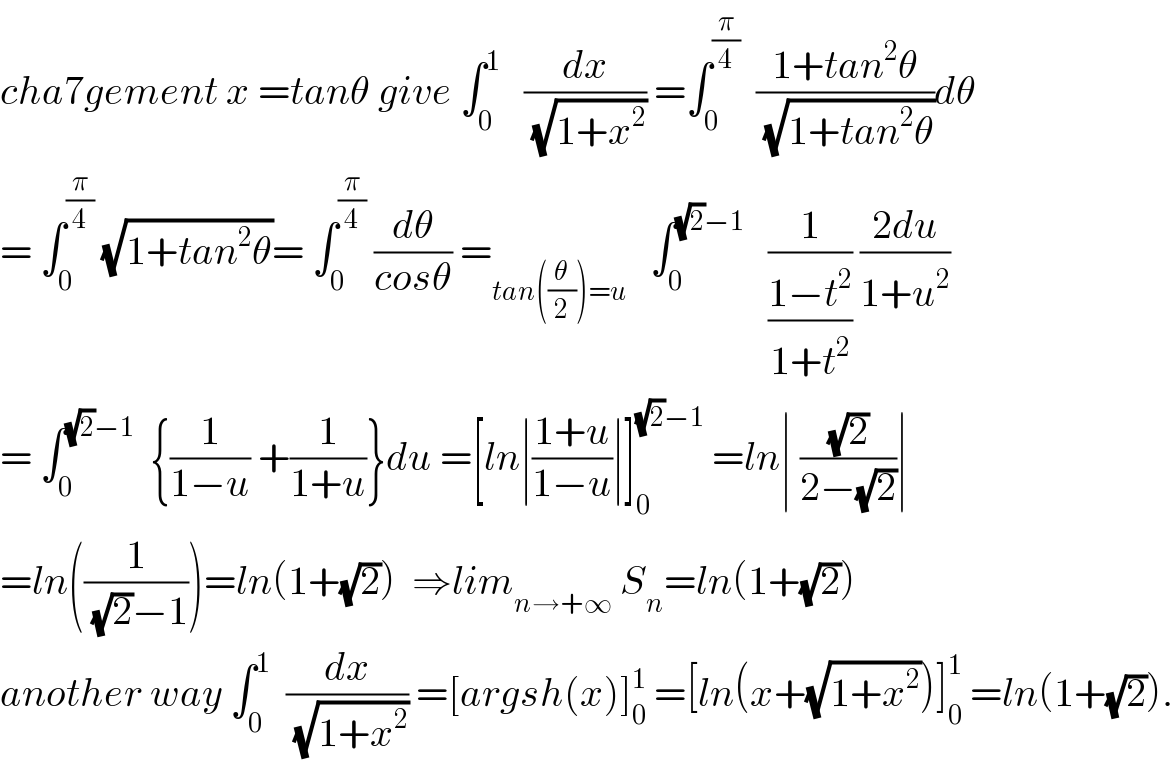 cha7gement x =tanθ give ∫_0 ^1    (dx/(√(1+x^2 ))) =∫_0 ^(π/4)   ((1+tan^2 θ)/(√(1+tan^2 θ)))dθ  = ∫_0 ^(π/4)  (√(1+tan^2 θ))= ∫_0 ^(π/4)  (dθ/(cosθ)) =_(tan((θ/2))=u)    ∫_0 ^((√2)−1)    (1/((1−t^2 )/(1+t^2 ))) ((2du)/(1+u^2 ))  = ∫_0 ^((√2)−1)   {(1/(1−u)) +(1/(1+u))}du =[ln∣((1+u)/(1−u))∣]_0 ^((√2)−1)  =ln∣ ((√2)/(2−(√2)))∣  =ln((1/((√2)−1)))=ln(1+(√2))  ⇒lim_(n→+∞)  S_n =ln(1+(√2))   another way ∫_0 ^1   (dx/(√(1+x^2 ))) =[argsh(x)]_0 ^1  =[ln(x+(√(1+x^2 )))]_0 ^1  =ln(1+(√2)).  