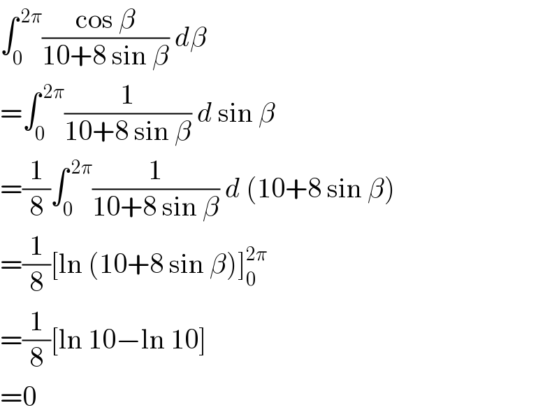 ∫_0 ^( 2π) ((cos β)/(10+8 sin β)) dβ  =∫_0 ^( 2π) (1/(10+8 sin β)) d sin β  =(1/8)∫_0 ^( 2π) (1/(10+8 sin β)) d (10+8 sin β)  =(1/8)[ln (10+8 sin β)]_0 ^(2π)   =(1/8)[ln 10−ln 10]  =0  