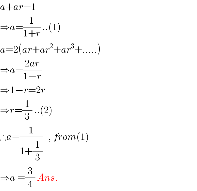 a+ar=1  ⇒a=(1/(1+r)) ..(1)  a=2(ar+ar^2 +ar^3 +.....)  ⇒a=((2ar)/(1−r))  ⇒1−r=2r  ⇒r=(1/3) ..(2)  ∴a=(1/(1+(1/3)))   , from(1)  ⇒a =(3/4) Ans.  