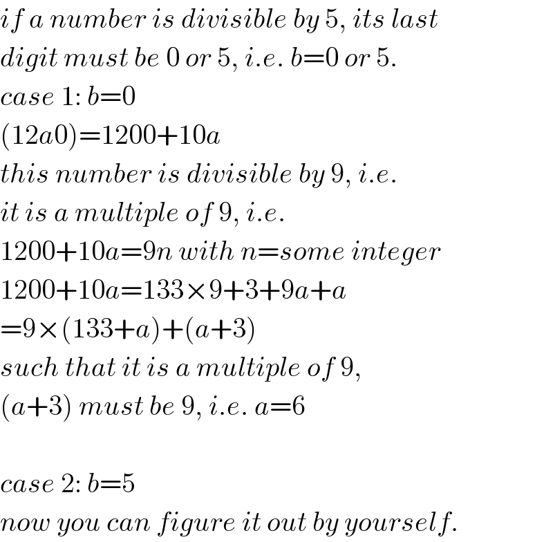 if a number is divisible by 5, its last  digit must be 0 or 5, i.e. b=0 or 5.  case 1: b=0  (12a0)=1200+10a  this number is divisible by 9, i.e.  it is a multiple of 9, i.e.  1200+10a=9n with n=some integer  1200+10a=133×9+3+9a+a  =9×(133+a)+(a+3)  such that it is a multiple of 9,  (a+3) must be 9, i.e. a=6    case 2: b=5  now you can figure it out by yourself.  