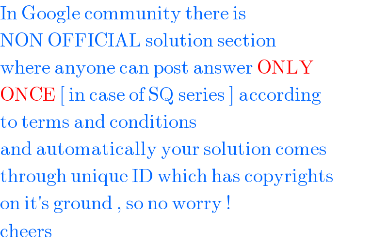 In Google community there is   NON OFFICIAL solution section  where anyone can post answer ONLY  ONCE [ in case of SQ series ] according  to terms and conditions   and automatically your solution comes  through unique ID which has copyrights  on it′s ground , so no worry !   cheers   