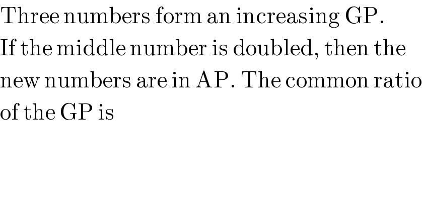 Three numbers form an increasing GP.  If the middle number is doubled, then the  new numbers are in AP. The common ratio  of the GP is  