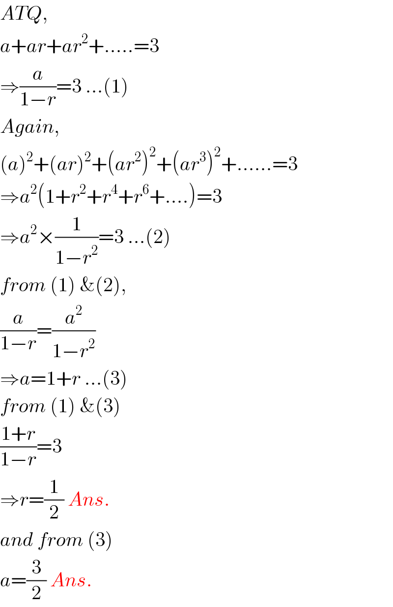 ATQ,  a+ar+ar^2 +.....=3  ⇒(a/(1−r))=3 ...(1)  Again,  (a)^2 +(ar)^2 +(ar^2 )^2 +(ar^3 )^2 +......=3  ⇒a^2 (1+r^2 +r^4 +r^6 +....)=3  ⇒a^2 ×(1/(1−r^2 ))=3 ...(2)  from (1) &(2),  (a/(1−r))=(a^2 /(1−r^2 ))  ⇒a=1+r ...(3)  from (1) &(3)  ((1+r)/(1−r))=3  ⇒r=(1/2) Ans.  and from (3)  a=(3/2) Ans.  