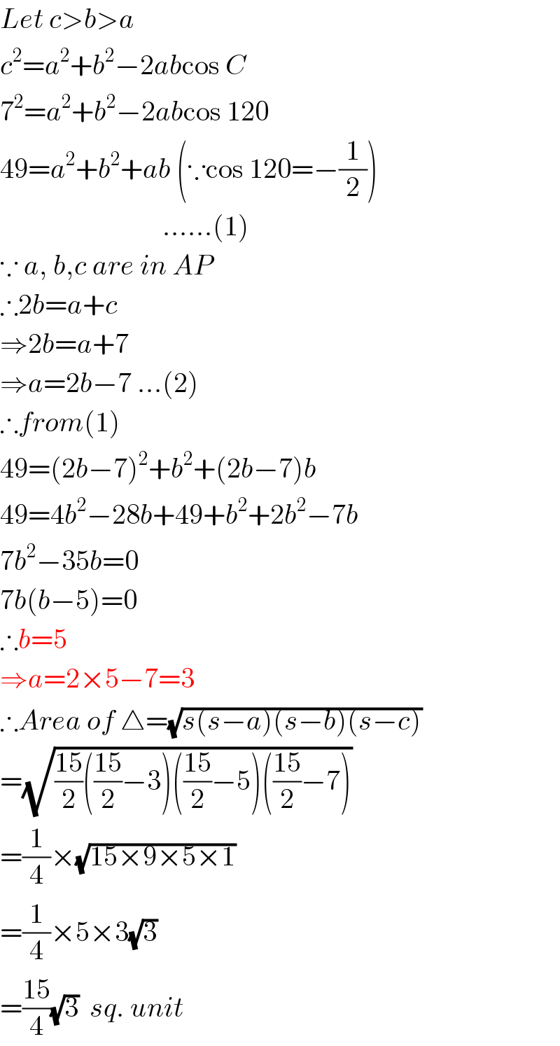 Let c>b>a  c^2 =a^2 +b^2 −2abcos C  7^2 =a^2 +b^2 −2abcos 120  49=a^2 +b^2 +ab (∵cos 120=−(1/2))                               ......(1)  ∵ a, b,c are in AP  ∴2b=a+c  ⇒2b=a+7  ⇒a=2b−7 ...(2)  ∴from(1)  49=(2b−7)^2 +b^2 +(2b−7)b  49=4b^2 −28b+49+b^2 +2b^2 −7b  7b^2 −35b=0  7b(b−5)=0  ∴b=5  ⇒a=2×5−7=3  ∴Area of △=(√(s(s−a)(s−b)(s−c)))  =(√(((15)/2)(((15)/2)−3)(((15)/2)−5)(((15)/2)−7)))  =(1/4)×(√(15×9×5×1))  =(1/4)×5×3(√3)  =((15)/4)(√3)  sq. unit  