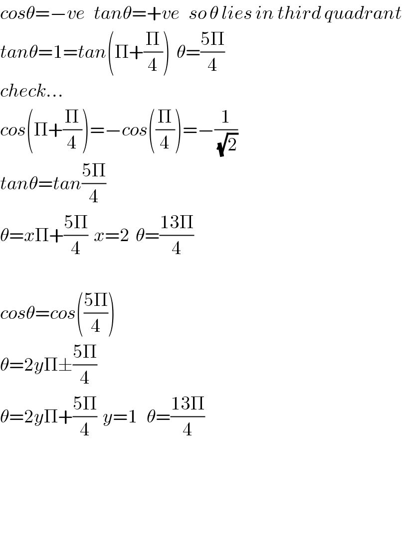 cosθ=−ve   tanθ=+ve   so θ lies in third quadrant  tanθ=1=tan(Π+(Π/4))  θ=((5Π)/4)  check...  cos(Π+(Π/4))=−cos((Π/4))=−(1/(√2))  tanθ=tan((5Π)/4)  θ=xΠ+((5Π)/4)  x=2  θ=((13Π)/4)    cosθ=cos(((5Π)/4))  θ=2yΠ±((5Π)/4)  θ=2yΠ+((5Π)/4)  y=1   θ=((13Π)/4)        