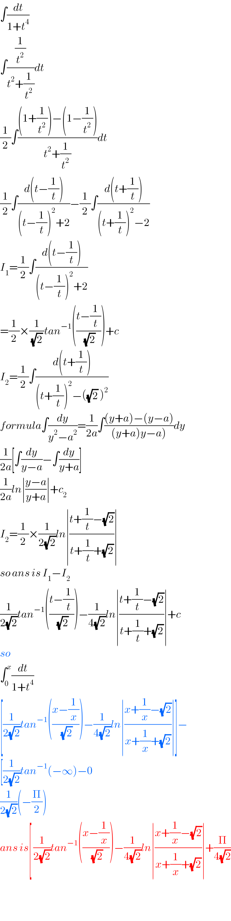 ∫(dt/(1+t^4 ))  ∫((1/t^2 )/(t^2 +(1/t^2 )))dt  (1/2)∫(((1+(1/t^2 ))−(1−(1/t^2 )))/(t^2 +(1/t^2 )))dt  (1/2)∫((d(t−(1/t)))/((t−(1/t))^2 +2))−(1/2)∫((d(t+(1/t)))/((t+(1/t))^2 −2))  I_1 =(1/2)∫((d(t−(1/t)))/((t−(1/t))^2 +2))  =(1/2)×(1/((√2) ))tan^(−1) (((t−(1/t))/(√2)))+c  I_2 =(1/2)∫((d(t+(1/t)))/((t+(1/t))^2 −((√2) )^2 ))  formula∫(dy/(y^2 −a^2 ))=(1/(2a))∫(((y+a)−(y−a))/((y+a)y−a)))dy  (1/(2a))[∫(dy/(y−a))−∫(dy/(y+a))]  (1/(2a))ln∣((y−a)/(y+a))∣+c_2   I_2 =(1/2)×(1/(2(√2)))ln∣((t+(1/t)−(√2))/(t+(1/t)+(√2)))∣  so ans is I_1 −I_2   (1/(2(√2)))tan^(−1) (((t−(1/t))/(√2)))−(1/(4(√2)))ln∣((t+(1/t)−(√2))/(t+(1/t)+(√2)))∣+c  so  ∫_0 ^x (dt/(1+t^4 ))  [(1/(2(√2)))tan^(−1) (((x−(1/x))/(√2)))−(1/(4(√2)))ln∣((x+(1/x)−(√2))/(x+(1/x)+(√2)))∣]−  [(1/(2(√2)))tan^(−1) (−∞)−0  (1/(2(√2)))(−(Π/2))  ans is[ (1/(2(√2)))tan^(−1) (((x−(1/x))/(√2)))−(1/(4(√2)))ln∣((x+(1/x)−(√2))/(x+(1/x)+(√2)))∣+(Π/(4(√2)))      