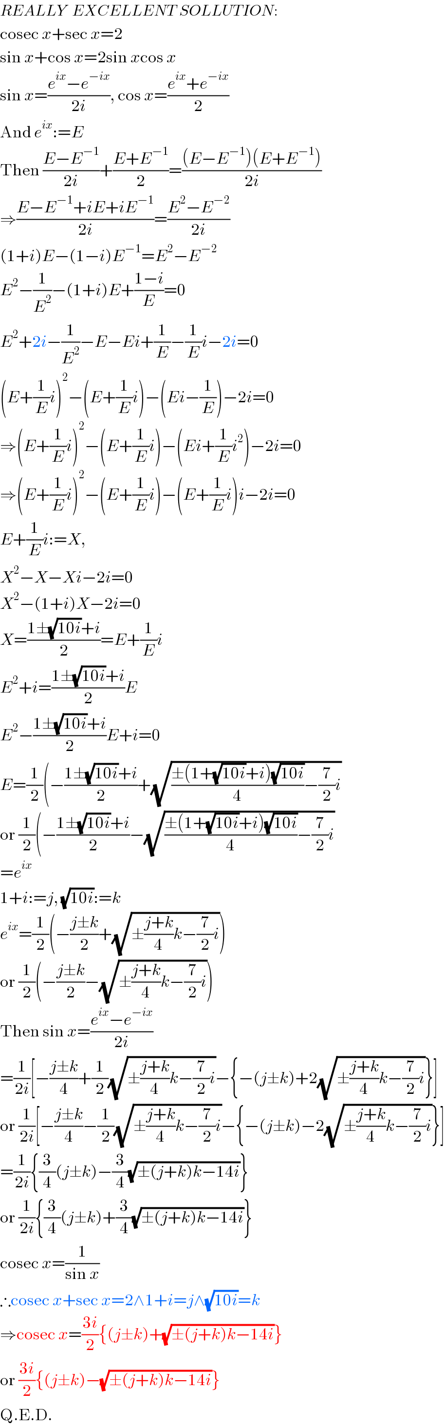 REALLY  EXCELLENT SOLLUTION:  cosec x+sec x=2  sin x+cos x=2sin xcos x  sin x=((e^(ix) −e^(−ix) )/(2i)), cos x=((e^(ix) +e^(−ix) )/2)  And e^(ix) :=E  Then ((E−E^(−1) )/(2i))+((E+E^(−1) )/2)=(((E−E^(−1) )(E+E^(−1) ))/(2i))  ⇒((E−E^(−1) +iE+iE^(−1) )/(2i))=((E^2 −E^(−2) )/(2i))  (1+i)E−(1−i)E^(−1) =E^2 −E^(−2)   E^2 −(1/E^2 )−(1+i)E+((1−i)/E)=0  E^2 +2i−(1/E^2 )−E−Ei+(1/E)−(1/E)i−2i=0  (E+(1/E)i)^2 −(E+(1/E)i)−(Ei−(1/E))−2i=0  ⇒(E+(1/E)i)^2 −(E+(1/E)i)−(Ei+(1/E)i^2 )−2i=0  ⇒(E+(1/E)i)^2 −(E+(1/E)i)−(E+(1/E)i)i−2i=0  E+(1/E)i:=X,  X^2 −X−Xi−2i=0  X^2 −(1+i)X−2i=0  X=((1±(√(10i))+i)/2)=E+(1/E)i  E^2 +i=((1±(√(10i))+i)/2)E  E^2 −((1±(√(10i))+i)/2)E+i=0  E=(1/2)(−((1±(√(10i))+i)/2)+(√(((±(1+(√(10i))+i)(√(10i)))/4)−(7/2)i))  or (1/2)(−((1±(√(10i))+i)/2)−(√(((±(1+(√(10i))+i)(√(10i)))/4)−(7/2)i))  =e^(ix)   1+i:=j, (√(10i)):=k  e^(ix) =(1/2)(−((j±k)/2)+(√(±((j+k)/4)k−(7/2)i)))  or (1/2)(−((j±k)/2)−(√(±((j+k)/4)k−(7/2)i)))  Then sin x=((e^(ix) −e^(−ix) )/(2i))  =(1/(2i))[−((j±k)/4)+(1/2)(√(±((j+k)/4)k−(7/2)i))−{−(j±k)+2(√(±((j+k)/4)k−(7/2)i))}]  or (1/(2i))[−((j±k)/4)−(1/2)(√(±((j+k)/4)k−(7/2)i))−{−(j±k)−2(√(±((j+k)/4)k−(7/2)i))}]  =(1/(2i)){(3/4)(j±k)−(3/4)(√(±(j+k)k−14i))}  or (1/(2i)){(3/4)(j±k)+(3/4)(√(±(j+k)k−14i))}  cosec x=(1/(sin x))  ∴cosec x+sec x=2∧1+i=j∧(√(10i))=k  ⇒cosec x=((3i)/2){(j±k)+(√(±(j+k)k−14i))}  or ((3i)/2){(j±k)−(√(±(j+k)k−14i))}  Q.E.D.  