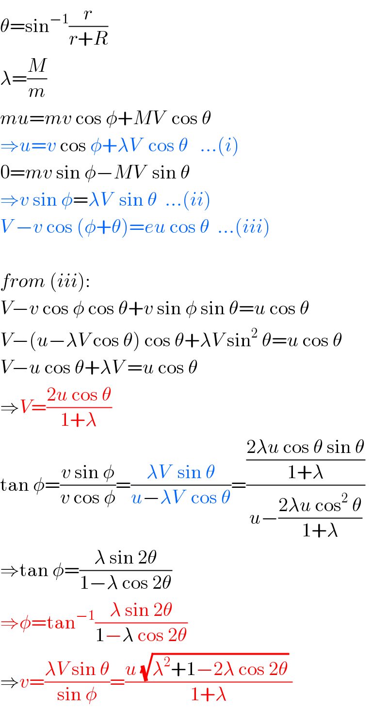 θ=sin^(−1) (r/(r+R))  λ=(M/m)  mu=mv cos φ+MV  cos θ  ⇒u=v cos φ+λV  cos θ   ...(i)  0=mv sin φ−MV  sin θ  ⇒v sin φ=λV  sin θ  ...(ii)  V −v cos (φ+θ)=eu cos θ  ...(iii)    from (iii):  V−v cos φ cos θ+v sin φ sin θ=u cos θ  V−(u−λV cos θ) cos θ+λV sin^2  θ=u cos θ  V−u cos θ+λV =u cos θ  ⇒V=((2u cos θ)/(1+λ))  tan φ=((v sin φ)/(v cos φ))=((λV  sin θ)/(u−λV  cos θ))=(((2λu cos θ sin θ)/(1+λ))/(u−((2λu cos^2  θ)/(1+λ))))  ⇒tan φ=((λ sin 2θ)/(1−λ cos 2θ))  ⇒φ=tan^(−1) ((λ sin 2θ)/(1−λ cos 2θ))  ⇒v=((λV sin θ)/(sin φ))=((u (√(λ^2 +1−2λ cos 2θ)) )/(1+λ))  