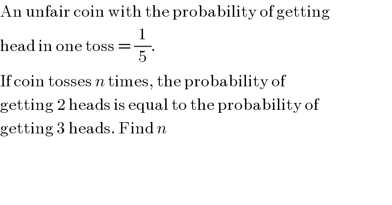 An unfair coin with the probability of getting  head in one toss = (1/5).  If coin tosses n times, the probability of  getting 2 heads is equal to the probability of   getting 3 heads. Find n  