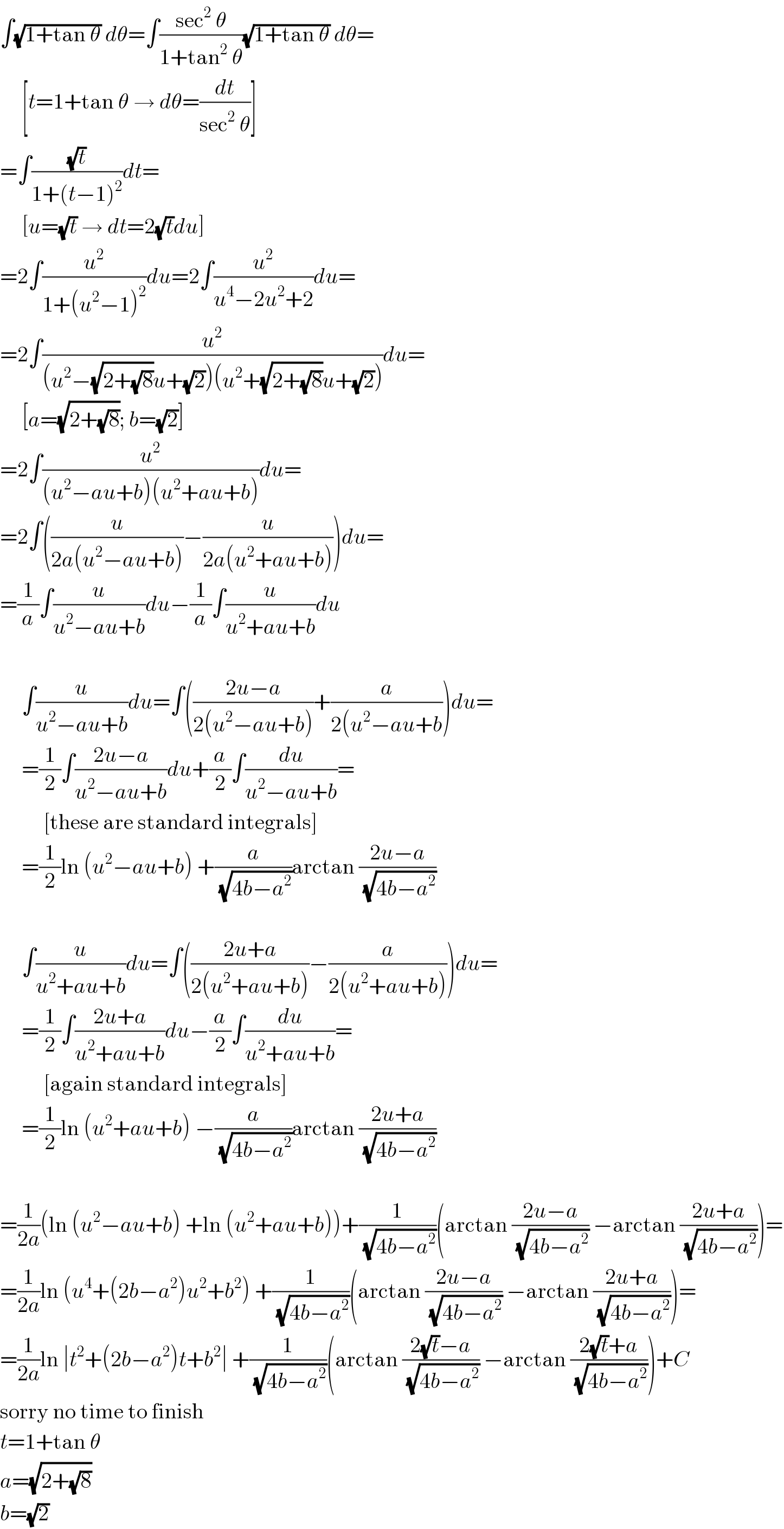 ∫(√(1+tan θ)) dθ=∫((sec^2  θ)/(1+tan^2  θ))(√(1+tan θ)) dθ=       [t=1+tan θ → dθ=(dt/(sec^2  θ))]  =∫((√t)/(1+(t−1)^2 ))dt=       [u=(√t) → dt=2(√t)du]  =2∫(u^2 /(1+(u^2 −1)^2 ))du=2∫(u^2 /(u^4 −2u^2 +2))du=  =2∫(u^2 /((u^2 −(√(2+(√8)))u+(√2))(u^2 +(√(2+(√8)))u+(√2))))du=       [a=(√(2+(√8))); b=(√2)]  =2∫(u^2 /((u^2 −au+b)(u^2 +au+b)))du=  =2∫((u/(2a(u^2 −au+b)))−(u/(2a(u^2 +au+b))))du=  =(1/a)∫(u/(u^2 −au+b))du−(1/a)∫(u/(u^2 +au+b))du         ∫(u/(u^2 −au+b))du=∫(((2u−a)/(2(u^2 −au+b)))+(a/(2(u^2 −au+b)))du=       =(1/2)∫((2u−a)/(u^2 −au+b))du+(a/2)∫(du/(u^2 −au+b))=            [these are standard integrals]       =(1/2)ln (u^2 −au+b) +(a/(√(4b−a^2 )))arctan ((2u−a)/(√(4b−a^2 )))         ∫(u/(u^2 +au+b))du=∫(((2u+a)/(2(u^2 +au+b)))−(a/(2(u^2 +au+b))))du=       =(1/2)∫((2u+a)/(u^2 +au+b))du−(a/2)∫(du/(u^2 +au+b))=            [again standard integrals]       =(1/2)ln (u^2 +au+b) −(a/(√(4b−a^2 )))arctan ((2u+a)/(√(4b−a^2 )))    =(1/(2a))(ln (u^2 −au+b) +ln (u^2 +au+b))+(1/(√(4b−a^2 )))(arctan ((2u−a)/(√(4b−a^2 ))) −arctan ((2u+a)/(√(4b−a^2 ))))=  =(1/(2a))ln (u^4 +(2b−a^2 )u^2 +b^2 ) +(1/(√(4b−a^2 )))(arctan ((2u−a)/(√(4b−a^2 ))) −arctan ((2u+a)/(√(4b−a^2 ))))=  =(1/(2a))ln ∣t^2 +(2b−a^2 )t+b^2 ∣ +(1/(√(4b−a^2 )))(arctan ((2(√t)−a)/(√(4b−a^2 ))) −arctan ((2(√t)+a)/(√(4b−a^2 ))))+C  sorry no time to finish  t=1+tan θ  a=(√(2+(√8)))  b=(√2)  