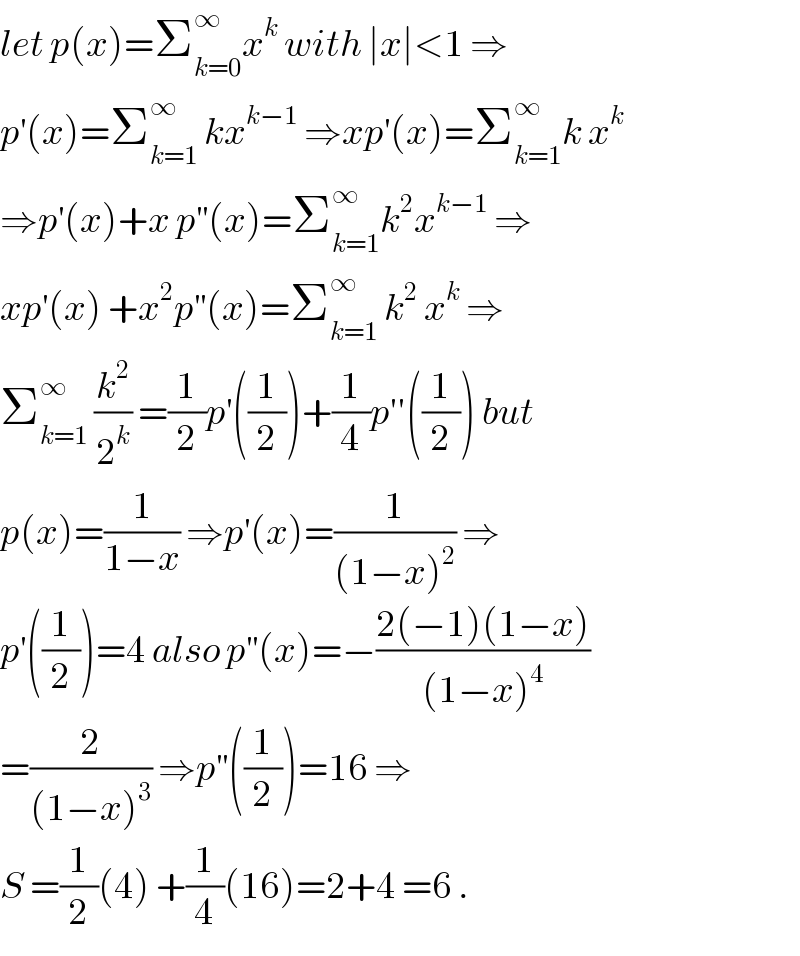 let p(x)=Σ_(k=0) ^∞ x^k  with ∣x∣<1 ⇒  p^′ (x)=Σ_(k=1) ^∞  kx^(k−1)  ⇒xp^′ (x)=Σ_(k=1) ^∞ k x^k   ⇒p^′ (x)+x p^(′′) (x)=Σ_(k=1) ^∞ k^2 x^(k−1)  ⇒  xp^′ (x) +x^2 p^(′′) (x)=Σ_(k=1) ^∞  k^2  x^k  ⇒  Σ_(k=1) ^∞  (k^2 /2^k ) =(1/2)p^′ ((1/2))+(1/4)p′′((1/2)) but  p(x)=(1/(1−x)) ⇒p^′ (x)=(1/((1−x)^2 )) ⇒  p^′ ((1/2))=4 also p^(′′) (x)=−((2(−1)(1−x))/((1−x)^4 ))  =(2/((1−x)^3 )) ⇒p^(′′) ((1/2))=16 ⇒  S =(1/2)(4) +(1/4)(16)=2+4 =6 .  