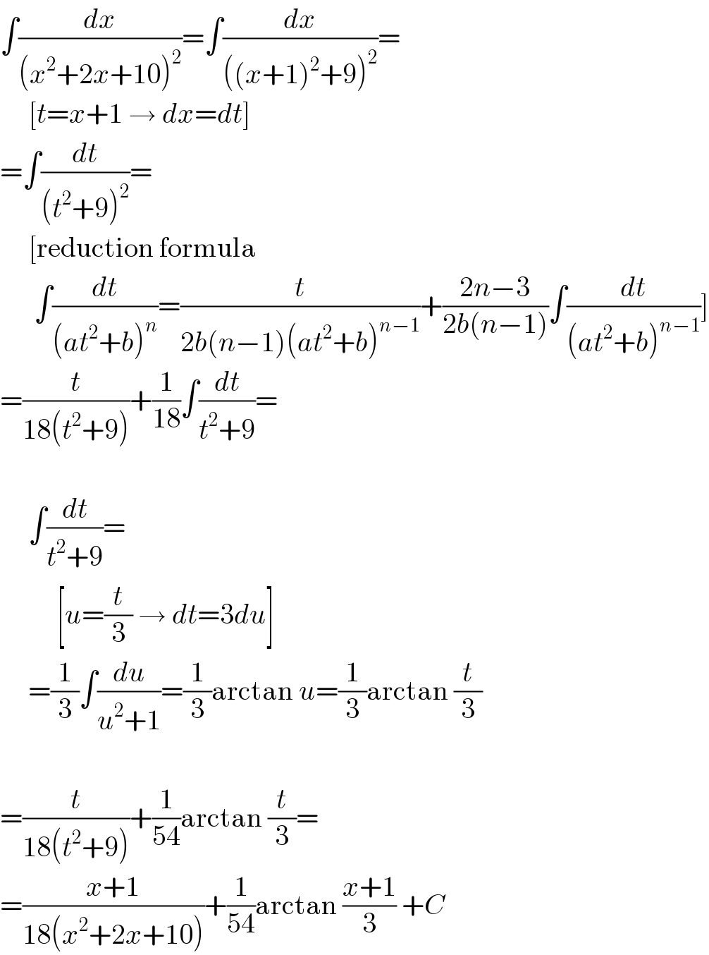 ∫(dx/((x^2 +2x+10)^2 ))=∫(dx/(((x+1)^2 +9)^2 ))=       [t=x+1 → dx=dt]  =∫(dt/((t^2 +9)^2 ))=       [reduction formula        ∫(dt/((at^2 +b)^n ))=(t/(2b(n−1)(at^2 +b)^(n−1) ))+((2n−3)/(2b(n−1)))∫(dt/((at^2 +b)^(n−1) ))]  =(t/(18(t^2 +9)))+(1/(18))∫(dt/(t^2 +9))=         ∫(dt/(t^2 +9))=            [u=(t/3) → dt=3du]       =(1/3)∫(du/(u^2 +1))=(1/3)arctan u=(1/3)arctan (t/3)    =(t/(18(t^2 +9)))+(1/(54))arctan (t/3)=  =((x+1)/(18(x^2 +2x+10)))+(1/(54))arctan ((x+1)/3) +C  