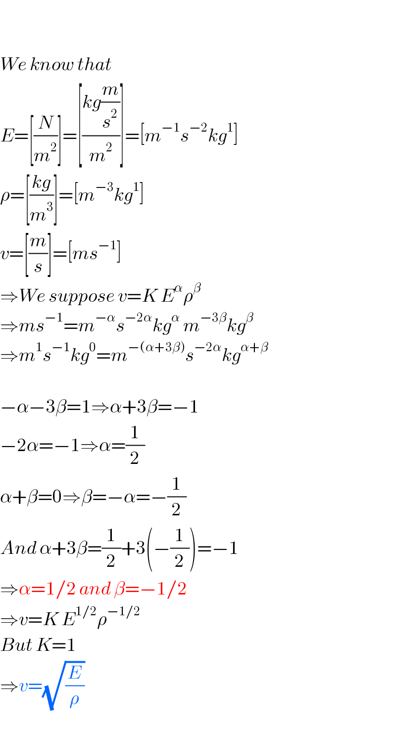     We know that  E=[(N/m^2 )]=[((kg(m/s^2 ))/m^2 )]=[m^(−1) s^(−2) kg^1 ]  ρ=[((kg)/m^3 )]=[m^(−3) kg^1 ]  v=[(m/s)]=[ms^(−1) ]  ⇒We suppose v=K E^α ρ^β   ⇒ms^(−1) =m^(−α) s^(−2α) kg^α  m^(−3β) kg^β    ⇒m^1 s^(−1) kg^0 =m^(−(α+3β)) s^(−2α) kg^(α+β)     −α−3β=1⇒α+3β=−1  −2α=−1⇒α=(1/2)  α+β=0⇒β=−α=−(1/2)  And α+3β=(1/2)+3(−(1/2))=−1  ⇒α=1/2 and β=−1/2  ⇒v=K E^(1/2) ρ^(−1/2)   But K=1  ⇒v=(√(E/ρ))  