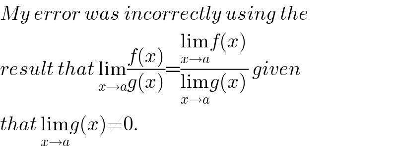 My error was incorrectly using the   result that lim_(x→a) ((f(x))/(g(x)))=((lim_(x→a) f(x))/(lim_(x→a) g(x))) given  that lim_(x→a) g(x)≠0.  
