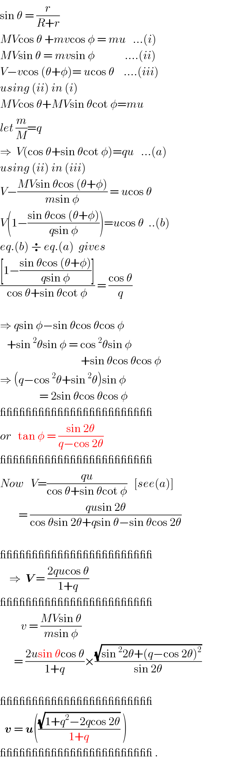 sin θ = (r/(R+r))   MVcos θ +mvcos φ = mu   ...(i)  MVsin θ = mvsin φ             ....(ii)  V−vcos (θ+φ)= ucos θ    ....(iii)  using (ii) in (i)  MVcos θ+MVsin θcot φ=mu   let (m/M)=q  ⇒  V(cos θ+sin θcot φ)=qu   ...(a)  using (ii) in (iii)  V−((MVsin θcos (θ+φ))/(msin φ)) = ucos θ    V(1−((sin θcos (θ+φ))/(qsin φ)))=ucos θ  ..(b)  eq.(b) ÷ eq.(a)  gives  (([1−((sin θcos (θ+φ))/(qsin φ))])/(cos θ+sin θcot φ)) = ((cos θ)/q)    ⇒ qsin φ−sin θcos θcos φ     +sin^2 θsin φ = cos^2 θsin φ                                     +sin θcos θcos φ  ⇒ (q−cos^2 θ+sin^2 θ)sin φ                   = 2sin θcos θcos φ  ________________________  or   tan φ = ((sin 2θ)/(q−cos 2θ))  ________________________  Now   V=((qu)/(cos θ+sin θcot φ))   [see(a)]          = ((qusin 2θ)/(cos θsin 2θ+qsin θ−sin θcos 2θ))    ________________________      ⇒  V = ((2qucos θ)/(1+q))    ________________________           v = ((MVsin θ)/(msin φ))        = ((2usin θcos θ)/(1+q))×((√(sin^2 2θ+(q−cos 2θ)^2 ))/(sin 2θ))    ________________________    v = u(((√(1+q^2 −2qcos 2θ))/(1+q)) )   ________________________ .  