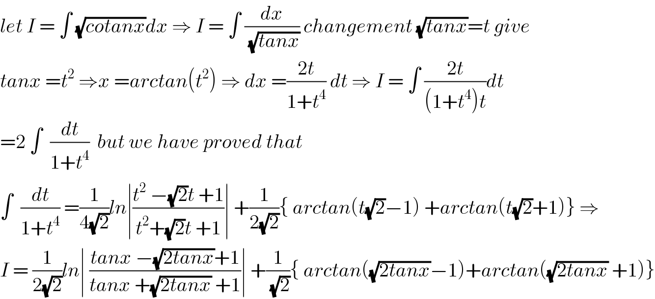 let I = ∫ (√(cotanx))dx ⇒ I = ∫ (dx/(√(tanx))) changement (√(tanx))=t give  tanx =t^2  ⇒x =arctan(t^2 ) ⇒ dx =((2t)/(1+t^4 )) dt ⇒ I = ∫ ((2t)/((1+t^4 )t))dt  =2 ∫  (dt/(1+t^4 ))  but we have proved that   ∫  (dt/(1+t^4 )) =(1/(4(√2)))ln∣((t^2  −(√2)t +1)/(t^2 +(√2)t +1))∣ +(1/(2(√2))){ arctan(t(√2)−1) +arctan(t(√2)+1)} ⇒  I = (1/(2(√2)))ln∣ ((tanx −(√(2tanx))+1)/(tanx +(√(2tanx)) +1))∣ +(1/(√2)){ arctan((√(2tanx))−1)+arctan((√(2tanx)) +1)}  
