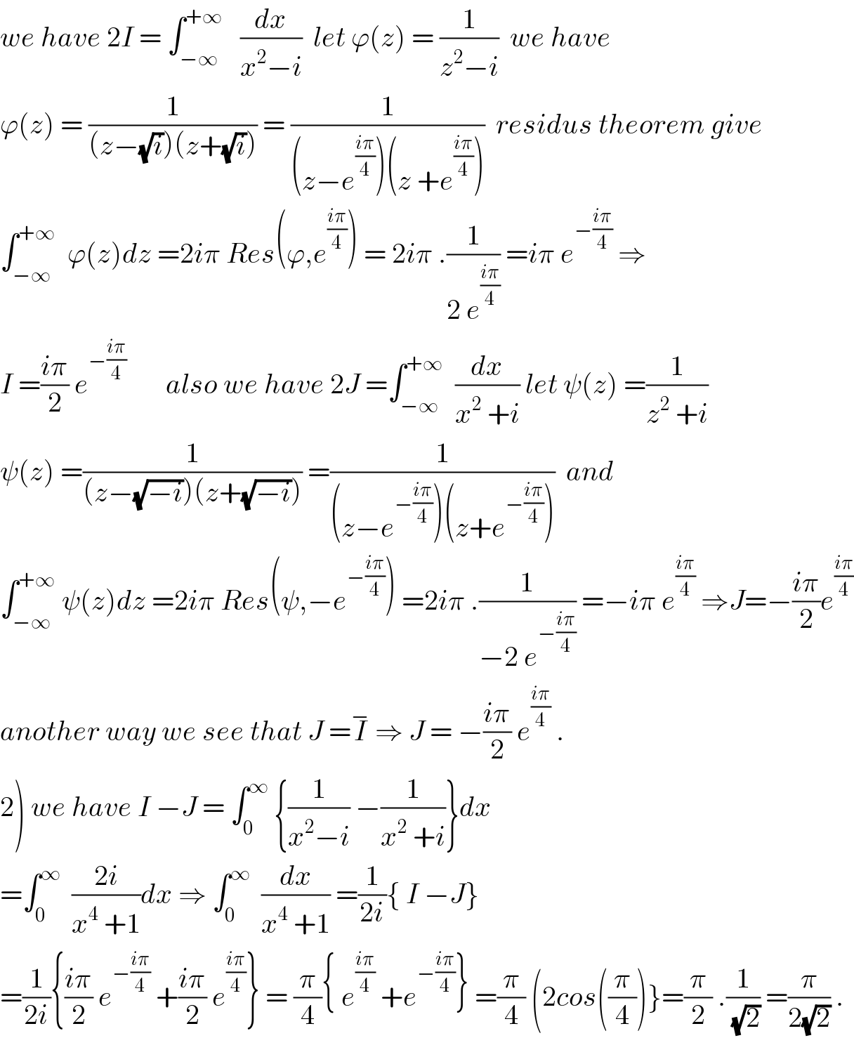 we have 2I = ∫_(−∞) ^(+∞)    (dx/(x^2 −i))  let ϕ(z) = (1/(z^2 −i))  we have  ϕ(z) = (1/((z−(√i))(z+(√i)))) = (1/((z−e^((iπ)/4) )(z +e^((iπ)/4) )))  residus theorem give  ∫_(−∞) ^(+∞)   ϕ(z)dz =2iπ Res(ϕ,e^((iπ)/4) ) = 2iπ .(1/(2 e^((iπ)/4) )) =iπ e^(−((iπ)/4))  ⇒  I =((iπ)/2) e^(−((iπ)/4))        also we have 2J =∫_(−∞) ^(+∞)   (dx/(x^2  +i)) let ψ(z) =(1/(z^2  +i))  ψ(z) =(1/((z−(√(−i)))(z+(√(−i))))) =(1/((z−e^(−((iπ)/4)) )(z+e^(−((iπ)/4)) )))  and   ∫_(−∞) ^(+∞)  ψ(z)dz =2iπ Res(ψ,−e^(−((iπ)/4)) ) =2iπ .(1/(−2 e^(−((iπ)/4)) )) =−iπ e^((iπ)/4)  ⇒J=−((iπ)/2)e^((iπ)/4)   another way we see that J =I^−  ⇒ J = −((iπ)/2) e^((iπ)/4)  .  2) we have I −J = ∫_0 ^∞  {(1/(x^2 −i)) −(1/(x^2  +i))}dx  =∫_0 ^∞   ((2i)/(x^4  +1))dx ⇒ ∫_0 ^∞   (dx/(x^4  +1)) =(1/(2i)){ I −J}  =(1/(2i)){((iπ)/2) e^(−((iπ)/4))  +((iπ)/2) e^((iπ)/4) } = (π/4){ e^((iπ)/4)  +e^(−((iπ)/4)) } =(π/4) (2cos((π/4))}=(π/2) .(1/(√2)) =(π/(2(√2))) .  