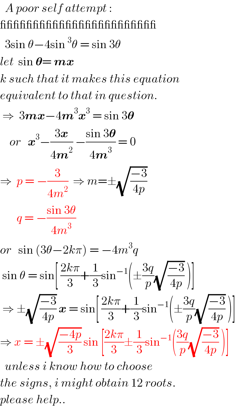  A poor self attempt :  ________________________    3sin θ−4sin^3 θ = sin 3θ  let  sin 𝛉= mx   k such that it makes this equation  equivalent to that in question.   ⇒  3mx−4m^3 x^3  = sin 3𝛉      or   x^3 −((3x)/(4m^2 )) −((sin 3𝛉)/(4m^3 )) = 0  ⇒  p = −(3/(4m^2 ))  ⇒ m=±(√((−3)/(4p)))         q = −((sin 3θ)/(4m^3 ))    or   sin (3θ−2kπ) = −4m^3 q   sin θ = sin[ ((2kπ)/3)+(1/3)sin^(−1) (±((3q)/p)(√((−3)/(4p))) )]   ⇒ ±(√((−3)/(4p))) x = sin[ ((2kπ)/3)+(1/3)sin^(−1) (±((3q)/p)(√((−3)/(4p))) )]  ⇒ x = ±(√((−4p)/3)) sin [((2kπ)/3)±(1/3)sin^(−1) (((3q)/p)(√((−3)/(4p))) )]    unless i know how to choose  the signs, i might obtain 12 roots.  please help..  