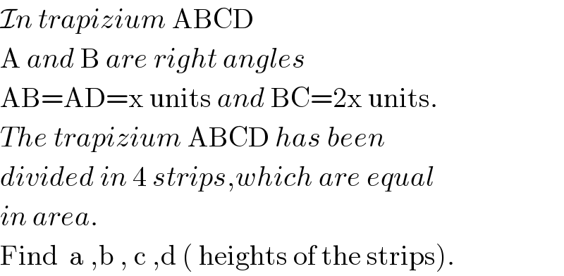 In trapizium ABCD  A and B are right angles  AB=AD=x units and BC=2x units.  The trapizium ABCD has been   divided in 4 strips,which are equal  in area.  Find  a ,b , c ,d ( heights of the strips).  