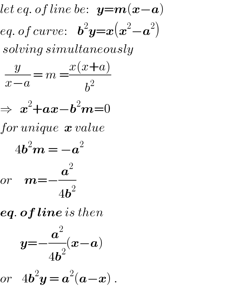 let eq. of line be:   y=m(x−a)  eq. of curve:    b^2 y=x(x^2 −a^2 )   solving simultaneously    (y/(x−a)) = m =((x(x+a))/b^2 )  ⇒   x^2 +ax−b^2 m=0  for unique  x value        4b^2 m = −a^2   or     m=−(a^2 /(4b^2 ))  eq. of line is then          y=−(a^2 /(4b^2 ))(x−a)  or    4b^2 y = a^2 (a−x) .  