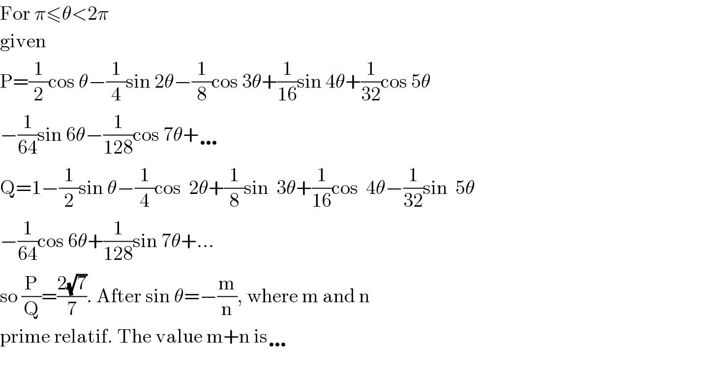 For π≤θ<2π  given   P=(1/2)cos θ−(1/4)sin 2θ−(1/8)cos 3θ+(1/(16))sin 4θ+(1/(32))cos 5θ  −(1/(64))sin 6θ−(1/(128))cos 7θ+…  Q=1−(1/2)sin θ−(1/4)cos  2θ+(1/8)sin  3θ+(1/(16))cos  4θ−(1/(32))sin  5θ  −(1/(64))cos 6θ+(1/(128))sin 7θ+...  so (P/Q)=((2(√7))/7). After sin θ=−(m/n), where m and n  prime relatif. The value m+n is…    