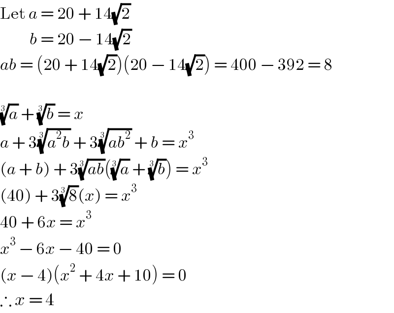 Let a = 20 + 14(√2)            b = 20 − 14(√2)  ab = (20 + 14(√2))(20 − 14(√2)) = 400 − 392 = 8    (a)^(1/3)  + (b)^(1/3)  = x  a + 3((a^2 b))^(1/3)  + 3((ab^2 ))^(1/3)  + b = x^3   (a + b) + 3((ab))^(1/3) ((a)^(1/3)  + (b)^(1/3) ) = x^3   (40) + 3(8)^(1/3) (x) = x^3   40 + 6x = x^3   x^3  − 6x − 40 = 0  (x − 4)(x^2  + 4x + 10) = 0  ∴ x = 4   