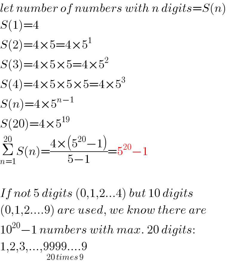 let number of numbers with n digits=S(n)  S(1)=4  S(2)=4×5=4×5^1   S(3)=4×5×5=4×5^2   S(4)=4×5×5×5=4×5^3   S(n)=4×5^(n−1)   S(20)=4×5^(19)   Σ_(n=1) ^(20) S(n)=((4×(5^(20) −1))/(5−1))=5^(20) −1    If not 5 digits (0,1,2...4) but 10 digits  (0,1,2....9) are used, we know there are  10^(20) −1 numbers with max. 20 digits:  1,2,3,...,9999....9_(20 times 9)   