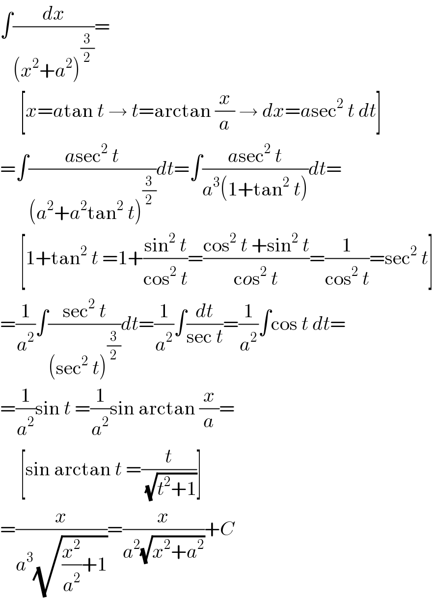 ∫(dx/((x^2 +a^2 )^(3/2) ))=       [x=atan t → t=arctan (x/a) → dx=asec^2  t dt]  =∫((asec^2  t)/((a^2 +a^2 tan^2  t)^(3/2) ))dt=∫((asec^2  t)/(a^3 (1+tan^2  t)))dt=       [1+tan^2  t =1+((sin^2  t)/(cos^2  t))=((cos^2  t +sin^2  t)/(cos^2  t))=(1/(cos^2  t))=sec^2  t]  =(1/a^2 )∫((sec^2  t)/((sec^2  t)^(3/2) ))dt=(1/a^2 )∫(dt/(sec t))=(1/a^2 )∫cos t dt=  =(1/a^2 )sin t =(1/a^2 )sin arctan (x/a)=       [sin arctan t =(t/(√(t^2 +1)))]  =(x/(a^3 (√((x^2 /a^2 )+1))))=(x/(a^2 (√(x^2 +a^2 ))))+C  