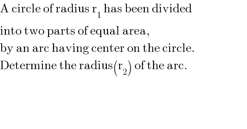 A circle of radius r_1  has been divided  into two parts of equal area,  by an arc having center on the circle.  Determine the radius(r_2 ) of the arc.  