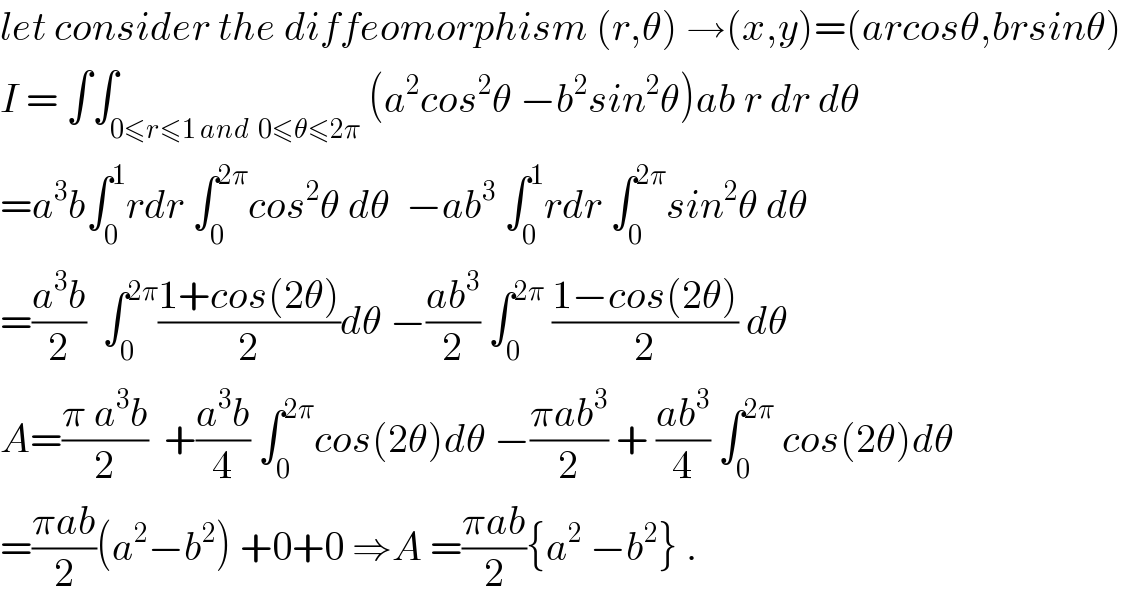 let consider the diffeomorphism (r,θ) →(x,y)=(arcosθ,brsinθ)  I = ∫∫_(0≤r≤1 and  0≤θ≤2π) (a^2 cos^2 θ −b^2 sin^2 θ)ab r dr dθ  =a^3 b∫_0 ^1 rdr ∫_0 ^(2π) cos^2 θ dθ  −ab^3  ∫_0 ^1 rdr ∫_0 ^(2π) sin^2 θ dθ  =((a^3 b)/2)  ∫_0 ^(2π) ((1+cos(2θ))/2)dθ −((ab^3 )/2) ∫_0 ^(2π)  ((1−cos(2θ))/2) dθ  A=((π a^3 b)/2)  +((a^3 b)/4) ∫_0 ^(2π) cos(2θ)dθ −((πab^3 )/2) + ((ab^3 )/4) ∫_0 ^(2π)  cos(2θ)dθ  =((πab)/2)(a^2 −b^2 ) +0+0 ⇒A =((πab)/2){a^2  −b^2 } .  
