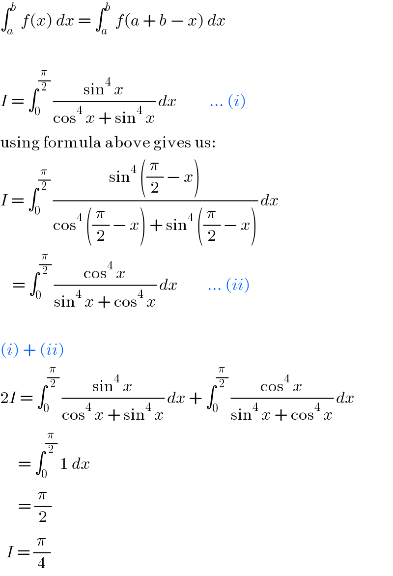 ∫_a ^b  f(x) dx = ∫_a ^b  f(a + b − x) dx    I = ∫_0 ^(π/2)  ((sin^4  x)/(cos^4  x + sin^4  x)) dx           ... (i)  using formula above gives us:  I = ∫_0 ^(π/2)  ((sin^4  ((π/2) − x))/(cos^4  ((π/2) − x) + sin^4  ((π/2) − x))) dx      = ∫_0 ^(π/2)  ((cos^4  x)/(sin^4  x + cos^4  x)) dx          ... (ii)    (i) + (ii)  2I = ∫_0 ^(π/2)  ((sin^4  x)/(cos^4  x + sin^4  x)) dx + ∫_0 ^(π/2)  ((cos^4  x)/(sin^4  x + cos^4  x)) dx        = ∫_0 ^(π/2)  1 dx        = (π/2)    I = (π/4)  