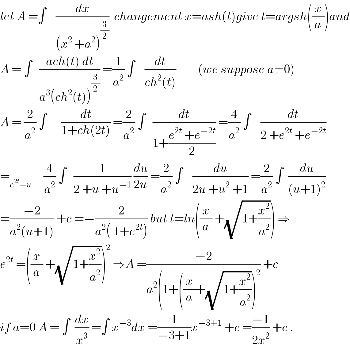 let A =∫    (dx/((x^2  +a^2 )^(3/2) ))  changement x=ash(t)give t=argsh((x/a))and  A = ∫   ((ach(t) dt)/(a^3 (ch^2 (t))^(3/2) )) =(1/a^2 ) ∫    (dt/(ch^2 (t)))         (we suppose a≠0)  A = (2/a^2 ) ∫      (dt/(1+ch(2t))) =(2/a^2 ) ∫   (dt/(1+((e^(2t)  +e^(−2t) )/2))) =(4/a^2 ) ∫    (dt/(2 +e^(2t)  +e^(−2t) ))  =_(e^(2t) =u)      (4/a^2 ) ∫   (1/(2 +u +u^(−1) )) (du/(2u)) =(2/a^2 ) ∫    (du/(2u +u^2  +1)) =(2/a^2 ) ∫  (du/((u+1)^2 ))  =((−2)/(a^2 (u+1))) +c =−(2/(a^2 ( 1+e^(2t) ))) but t=ln((x/a) +(√(1+(x^2 /a^2 )))) ⇒  e^(2t)  =((x/a) +(√(1+(x^2 /a^2 ))))^2  ⇒A =((−2)/(a^2 (1+((x/a)+(√(1+(x^2 /a^2 ))))^2 )) +c   if a=0 A = ∫  (dx/x^3 ) =∫ x^(−3) dx =(1/(−3+1))x^(−3+1)  +c =((−1)/(2x^2 )) +c .  