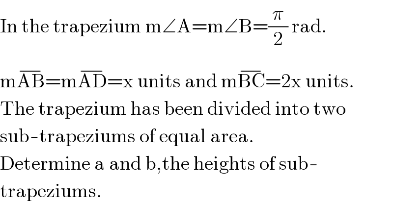 In the trapezium m∠A=m∠B=(π/2) rad.  mAB^(−) =mAD^(−) =x units and mBC^(−) =2x units.  The trapezium has been divided into two  sub-trapeziums of equal area.  Determine a and b,the heights of sub-  trapeziums.  