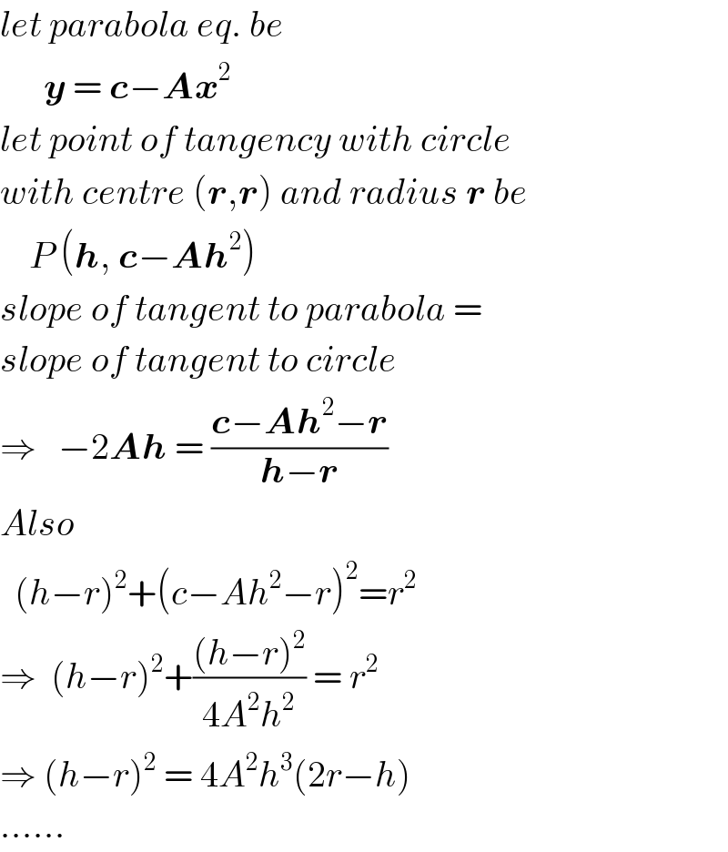 let parabola eq. be         y = c−Ax^2   let point of tangency with circle  with centre (r,r) and radius r be      P (h, c−Ah^2 )  slope of tangent to parabola =  slope of tangent to circle   ⇒   −2Ah = ((c−Ah^2 −r)/(h−r))  Also    (h−r)^2 +(c−Ah^2 −r)^2 =r^2   ⇒  (h−r)^2 +(((h−r)^2 )/(4A^2 h^2 )) = r^2   ⇒ (h−r)^2  = 4A^2 h^3 (2r−h)  ......  
