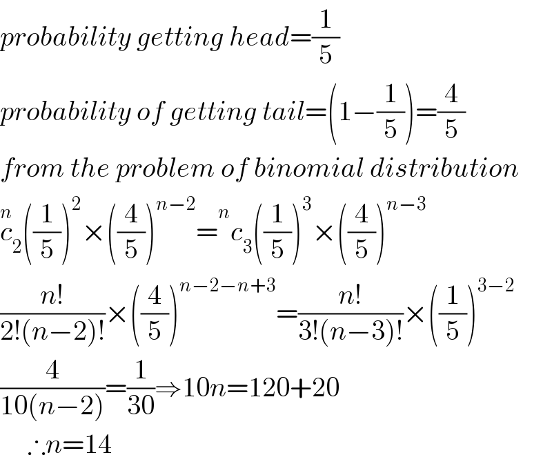 probability getting head=(1/5)  probability of getting tail=(1−(1/5))=(4/5)  from the problem of binomial distribution  c_2 ^n ((1/5))^2 ×((4/5))^(n−2) = ^n c_3 ((1/5))^3 ×((4/5))^(n−3)   ((n!)/(2!(n−2)!))×((4/5))^(n−2−n+3) =((n!)/(3!(n−3)!))×((1/5))^(3−2)   (4/(10(n−2)))=(1/(30))⇒10n=120+20       ∴n=14  