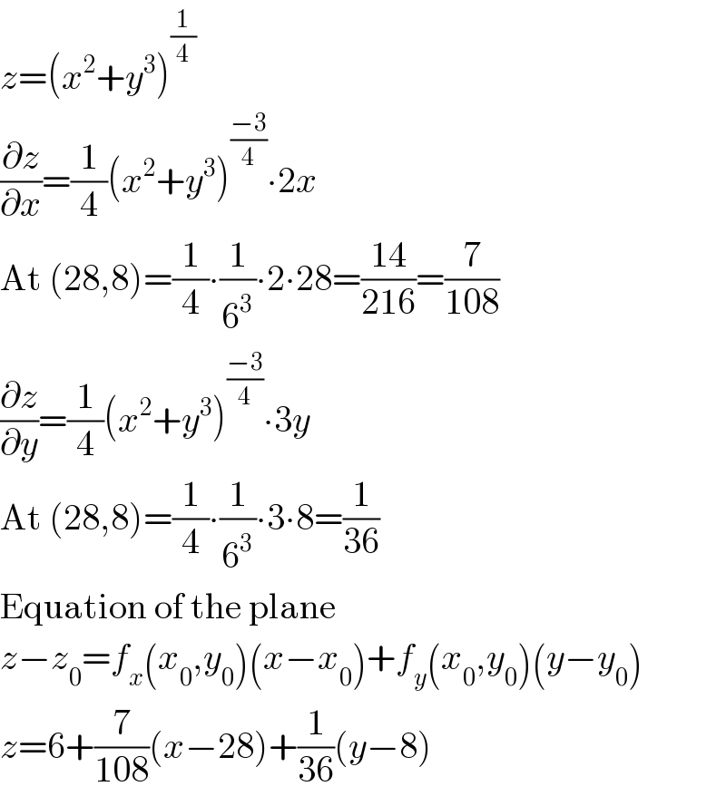 z=(x^2 +y^3 )^(1/4)   (∂z/∂x)=(1/4)(x^2 +y^3 )^((−3)/4) ∙2x  At (28,8)=(1/4)∙(1/6^3 )∙2∙28=((14)/(216))=(7/(108))  (∂z/∂y)=(1/4)(x^2 +y^3 )^((−3)/4) ∙3y  At (28,8)=(1/4)∙(1/6^3 )∙3∙8=(1/(36))  Equation of the plane  z−z_0 =f_x (x_0 ,y_0 )(x−x_0 )+f_y (x_0 ,y_0 )(y−y_0 )  z=6+(7/(108))(x−28)+(1/(36))(y−8)  