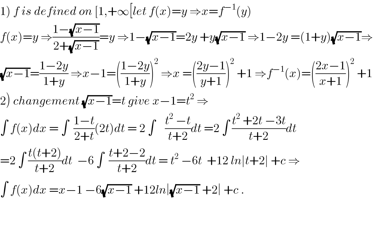 1) f is defined on [1,+∞[let f(x)=y ⇒x=f^(−1) (y)  f(x)=y ⇒((1−(√(x−1)))/(2+(√(x−1))))=y ⇒1−(√(x−1))=2y +y(√(x−1)) ⇒1−2y =(1+y)(√(x−1))⇒  (√(x−1))=((1−2y)/(1+y)) ⇒x−1=(((1−2y)/(1+y)))^2  ⇒x =(((2y−1)/(y+1)))^2  +1 ⇒f^(−1) (x)=(((2x−1)/(x+1)))^2  +1  2) changement (√(x−1))=t give x−1=t^2  ⇒  ∫ f(x)dx = ∫  ((1−t)/(2+t))(2t)dt = 2 ∫    ((t^2  −t)/(t+2))dt =2 ∫ ((t^2  +2t −3t)/(t+2))dt  =2 ∫ ((t(t+2))/(t+2))dt  −6 ∫  ((t+2−2)/(t+2))dt = t^2  −6t  +12 ln∣t+2∣ +c ⇒  ∫ f(x)dx =x−1 −6(√(x−1)) +12ln∣(√(x−1)) +2∣ +c .      