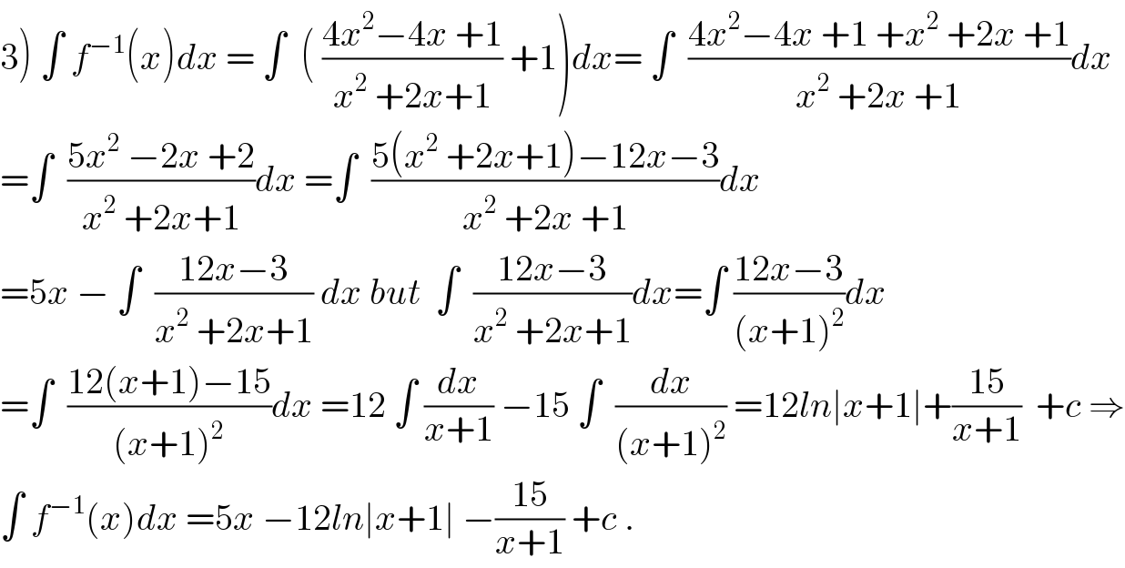 3) ∫ f^(−1) (x)dx = ∫  ( ((4x^2 −4x +1)/(x^2  +2x+1)) +1)dx= ∫  ((4x^2 −4x +1 +x^2  +2x +1)/(x^2  +2x +1))dx  =∫  ((5x^2  −2x +2)/(x^2  +2x+1))dx =∫  ((5(x^2  +2x+1)−12x−3)/(x^2  +2x +1))dx  =5x − ∫  ((12x−3)/(x^2  +2x+1)) dx but  ∫  ((12x−3)/(x^2  +2x+1))dx=∫ ((12x−3)/((x+1)^2 ))dx  =∫  ((12(x+1)−15)/((x+1)^2 ))dx =12 ∫ (dx/(x+1)) −15 ∫  (dx/((x+1)^2 )) =12ln∣x+1∣+((15)/(x+1))  +c ⇒  ∫ f^(−1) (x)dx =5x −12ln∣x+1∣ −((15)/(x+1)) +c .  