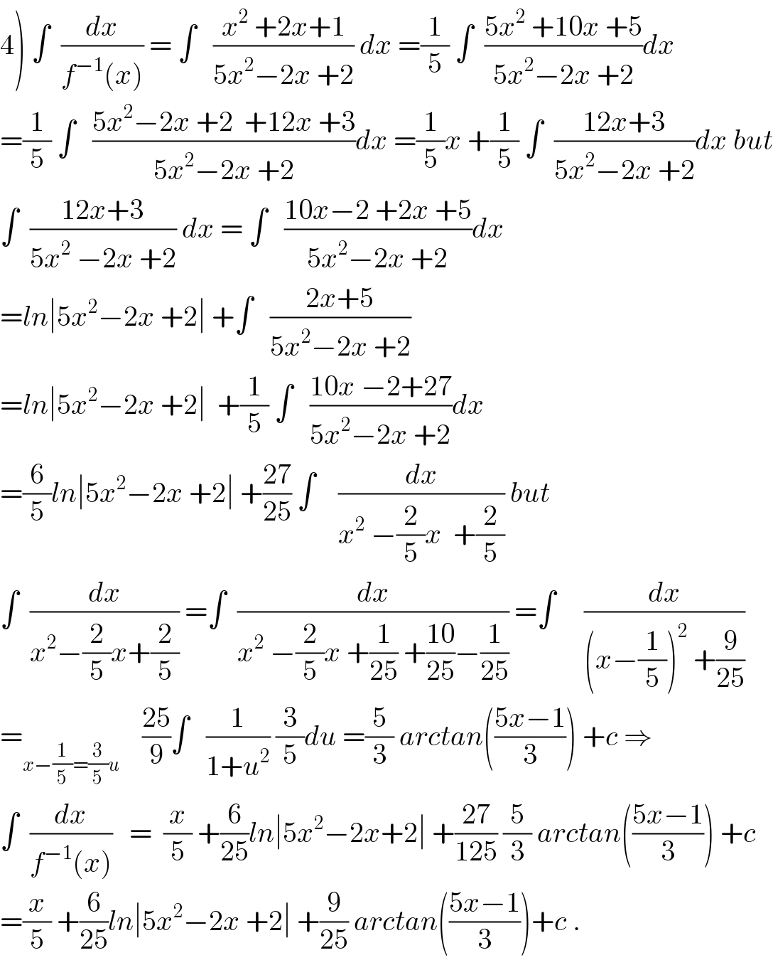 4) ∫  (dx/(f^(−1) (x))) = ∫   ((x^2  +2x+1)/(5x^2 −2x +2)) dx =(1/5) ∫  ((5x^2  +10x +5)/(5x^2 −2x +2))dx  =(1/5) ∫   ((5x^2 −2x +2  +12x +3)/(5x^2 −2x +2))dx =(1/5)x +(1/5) ∫  ((12x+3)/(5x^2 −2x +2))dx but  ∫  ((12x+3)/(5x^2  −2x +2)) dx = ∫   ((10x−2 +2x +5)/(5x^2 −2x +2))dx  =ln∣5x^2 −2x +2∣ +∫   ((2x+5)/(5x^2 −2x +2))  =ln∣5x^2 −2x +2∣  +(1/5) ∫   ((10x −2+27)/(5x^2 −2x +2))dx  =(6/5)ln∣5x^2 −2x +2∣ +((27)/(25)) ∫    (dx/(x^2  −(2/5)x  +(2/5))) but  ∫  (dx/(x^2 −(2/5)x+(2/5))) =∫  (dx/(x^2  −(2/5)x +(1/(25)) +((10)/(25))−(1/(25)))) =∫     (dx/((x−(1/5))^2  +(9/(25))))  =_(x−(1/5)=(3/5)u)     ((25)/9)∫   (1/(1+u^2 )) (3/5)du =(5/3) arctan(((5x−1)/3)) +c ⇒  ∫  (dx/(f^(−1) (x)))   =  (x/5) +(6/(25))ln∣5x^2 −2x+2∣ +((27)/(125)) (5/3) arctan(((5x−1)/3)) +c  =(x/5) +(6/(25))ln∣5x^2 −2x +2∣ +(9/(25)) arctan(((5x−1)/3))+c .  