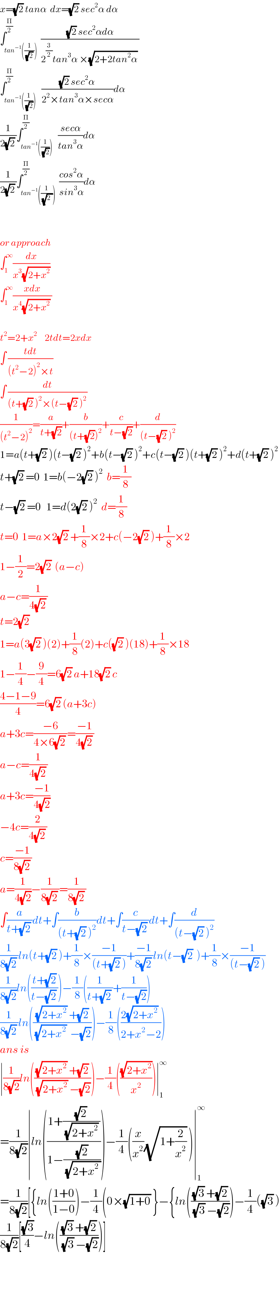 x=(√2) tanα  dx=(√2) sec^2 α dα  ∫_(tan^(−1) ((1/((√2) )))) ^(Π/2)  (((√2) sec^2 αdα)/(2^(3/2) tan^3 α ×(√(2+2tan^2 α)) ))  ∫_(tan^(−1) ((1/(√2)))) ^(Π/2)   (((√2) sec^2 α)/(2^2 ×tan^3 α×secα))dα  (1/(2(√2) ))∫_(tan^(−1) ((1/(√2)))) ^(Π/2)   ((secα)/(tan^3 α))dα  (1/(2(√2) ))∫_(tan^(−1) ((1/(√2_ )))) ^(Π/2)  ((cos^2 α)/(sin^3 α))dα      or approach  ∫_1 ^∞ (dx/(x^3 (√(2+x^2 ))))  ∫_1 ^∞ ((xdx)/(x^4 (√(2+x^2 )) ))    t^2 =2+x^2     2tdt=2xdx  ∫ ((tdt)/((t^2 −2)^2 ×t))  ∫ (dt/((t+(√2) )^2 ×(t−(√2) )^2 ))  (1/((t^2 −2)^2 ))=(a/(t+(√2)))+(b/((t+(√2))^2 ))+(c/(t−(√2)))+(d/((t−(√2) )^2 ))  1=a(t+(√2) )(t−(√2) )^2 +b(t−(√2) )^2 +c(t−(√2) )(t+(√2) )^2 +d(t+(√2) )^2   t+(√2) =0  1=b(−2(√2) )^2   b=(1/8)  t−(√2) =0   1=d(2(√2) )^2   d=(1/8)  t=0  1=a×2(√2) +(1/8)×2+c(−2(√2) )+(1/8)×2  1−(1/2)=2(√2)  (a−c)  a−c=(1/(4(√2) ))  t=2(√2)   1=a(3(√2) )(2)+(1/8)(2)+c((√2) )(18)+(1/8)×18  1−(1/4)−(9/4)=6(√2) a+18(√2) c  ((4−1−9)/4)=6(√2) (a+3c)  a+3c=((−6)/(4×6(√2) ))=((−1)/(4(√2) ))  a−c=(1/(4(√2) ))  a+3c=((−1)/(4(√2)))  −4c=(2/(4(√2) ))  c=((−1)/(8(√2) ))  a=(1/(4(√2)))−(1/(8(√2) ))=(1/(8(√2) ))  ∫(a/(t+(√2) ))dt+∫(b/((t+(√2) )^2 ))dt+∫(c/(t−(√2) ))dt+∫(d/((t−(√2) )^2 ))  (1/(8(√2) ))ln(t+(√2) )+(1/8)×((−1)/((t+(√2) )))+((−1)/(8(√2) ))ln(t−(√2)  )+(1/8)×((−1)/((t−(√2) )))  (1/(8(√2)))ln(((t+(√2))/(t−(√2) )))−(1/8)((1/(t+(√2) ))+(1/(t−(√2))))  (1/(8(√2) ))ln((((√(2+x^2 )) +(√2))/((√(2+x^2 ))  −(√2))))−(1/8)(((2(√(2+x^2 )) )/(2+x^2 −2)))  ans is  ∣(1/(8(√2)))ln((((√(2+x^2 )) +(√2))/((√(2+x^2 )) −(√2))))−(1/4)(((√(2+x^2 ))/x^2 ))∣_1 ^∞   =(1/(8(√2)))∣ln(((1+(((√2) )/((√(2+x^2 )) )))/(1−((√2)/(√(2+x^2  ))))))−(1/4)((x/x^2 )(√(1+(2/x^2 ))) )∣_1 ^∞   =(1/(8(√2)))[{ln(((1+0)/(1−0)))−(1/4)(0×(√(1+0)) }−{ln((((√3) +(√2))/((√3) −(√2))))−(1/4)((√3) )  (1/(8(√2)))[((√3)/4)−ln((((√3) +(√2))/((√3) −(√2))))]      