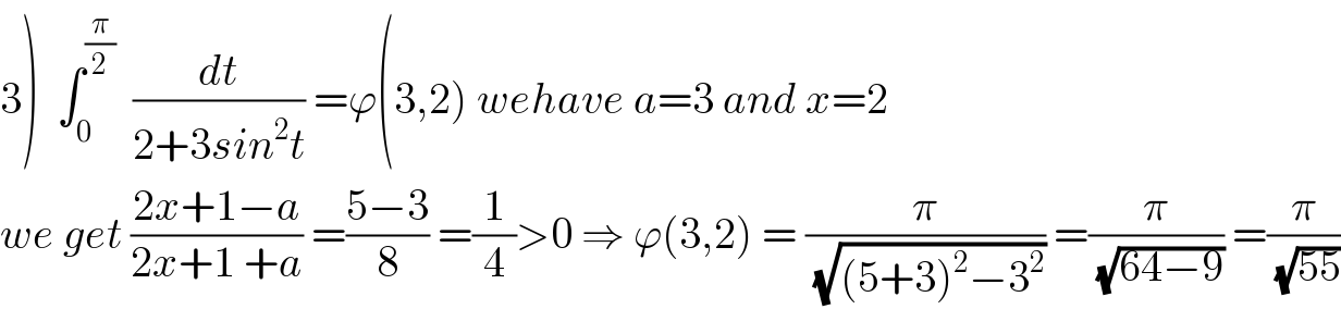3)  ∫_0 ^(π/2)   (dt/(2+3sin^2 t)) =ϕ(3,2) wehave a=3 and x=2  we get ((2x+1−a)/(2x+1 +a)) =((5−3)/8) =(1/4)>0 ⇒ ϕ(3,2) = (π/(√((5+3)^2 −3^2 ))) =(π/(√(64−9))) =(π/(√(55)))  
