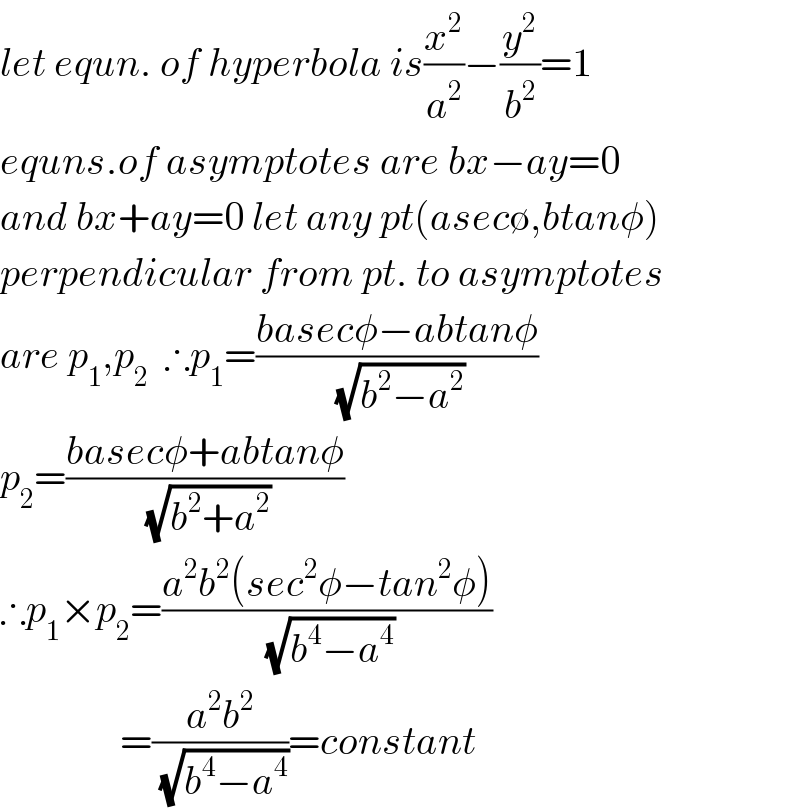 let equn. of hyperbola is(x^2 /a^2 )−(y^2 /b^2 )=1  equns.of asymptotes are bx−ay=0  and bx+ay=0 let any pt(asec∅,btanφ)  perpendicular from pt. to asymptotes  are p_1 ,p_2   ∴p_1 =((basecφ−abtanφ)/(√(b^2 −a^2 )))  p_2 =((basecφ+abtanφ)/(√(b^2 +a^2 )))  ∴p_1 ×p_2 =((a^2 b^2 (sec^2 φ−tan^2 φ))/(√(b^4 −a^4 )))                 =((a^2 b^2 )/(√(b^4 −a^4 )))=constant   